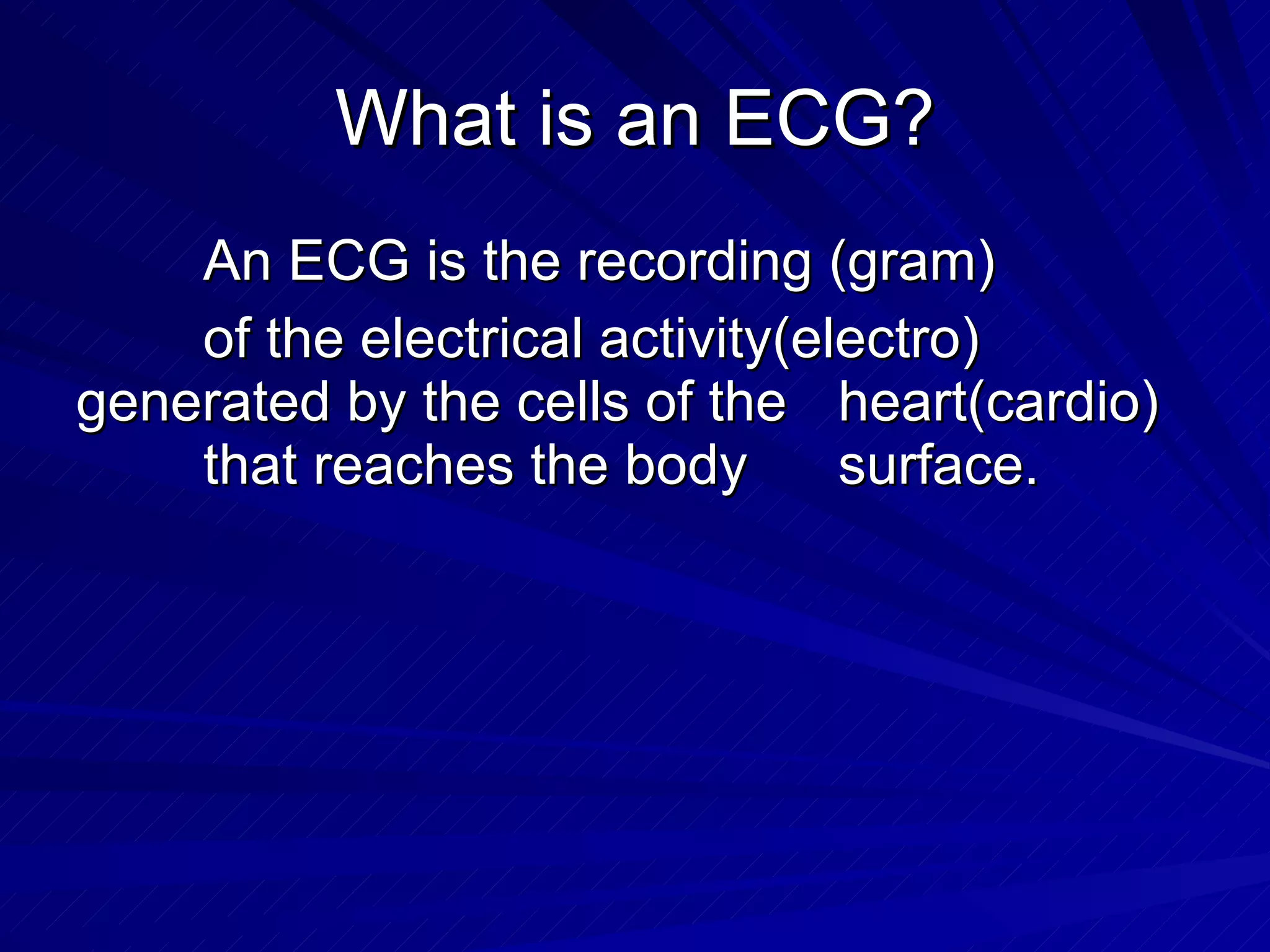 What is an ECG? An ECG is the recording (gram)  of the electrical activity(electro)  generated by the cells of the  heart(cardio)  that reaches the body  surface. 