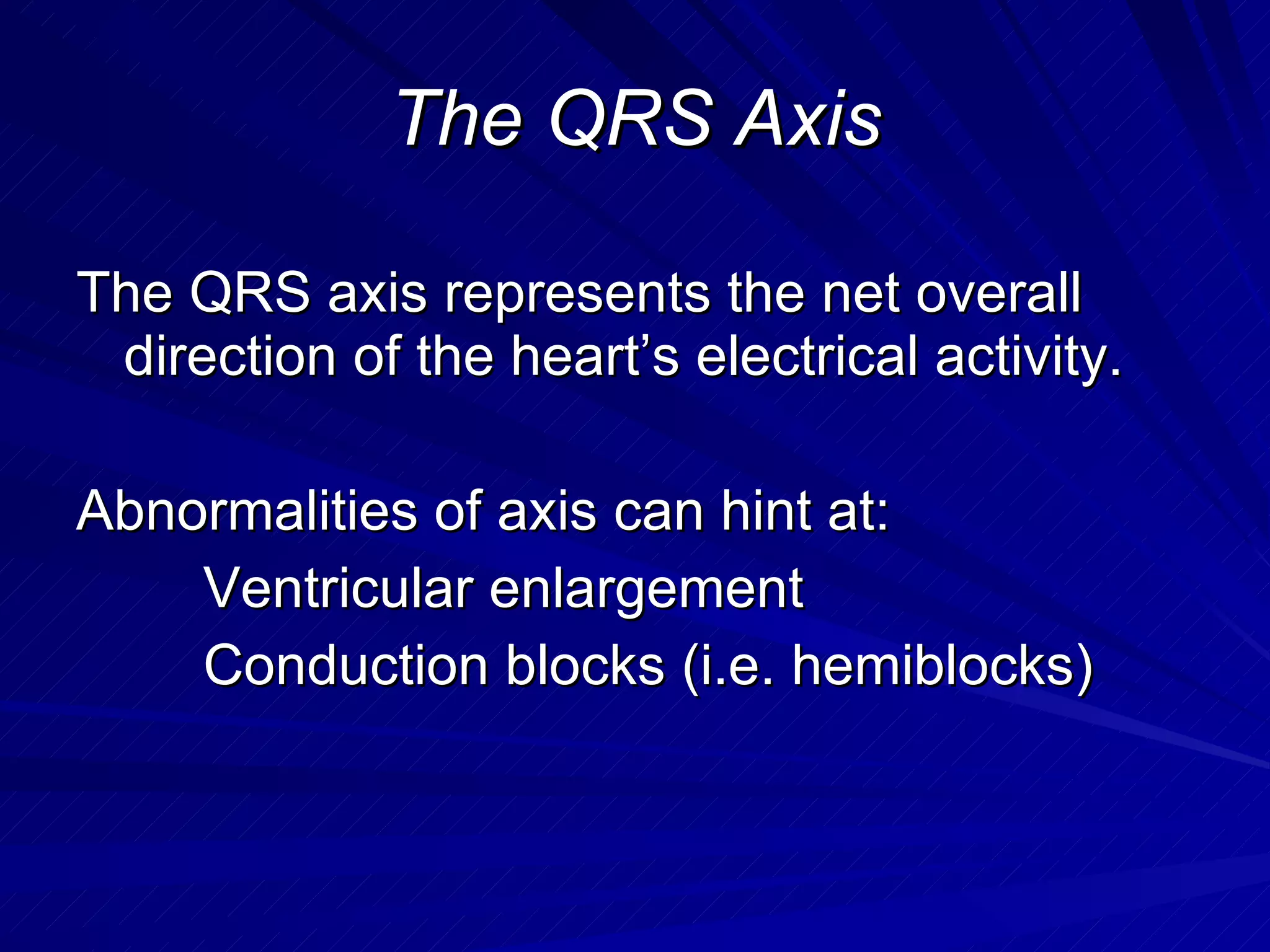 The QRS Axis The QRS axis represents the net overall direction of the heart’s electrical activity. Abnormalities of axis can hint at: Ventricular enlargement Conduction blocks (i.e. hemiblocks) 