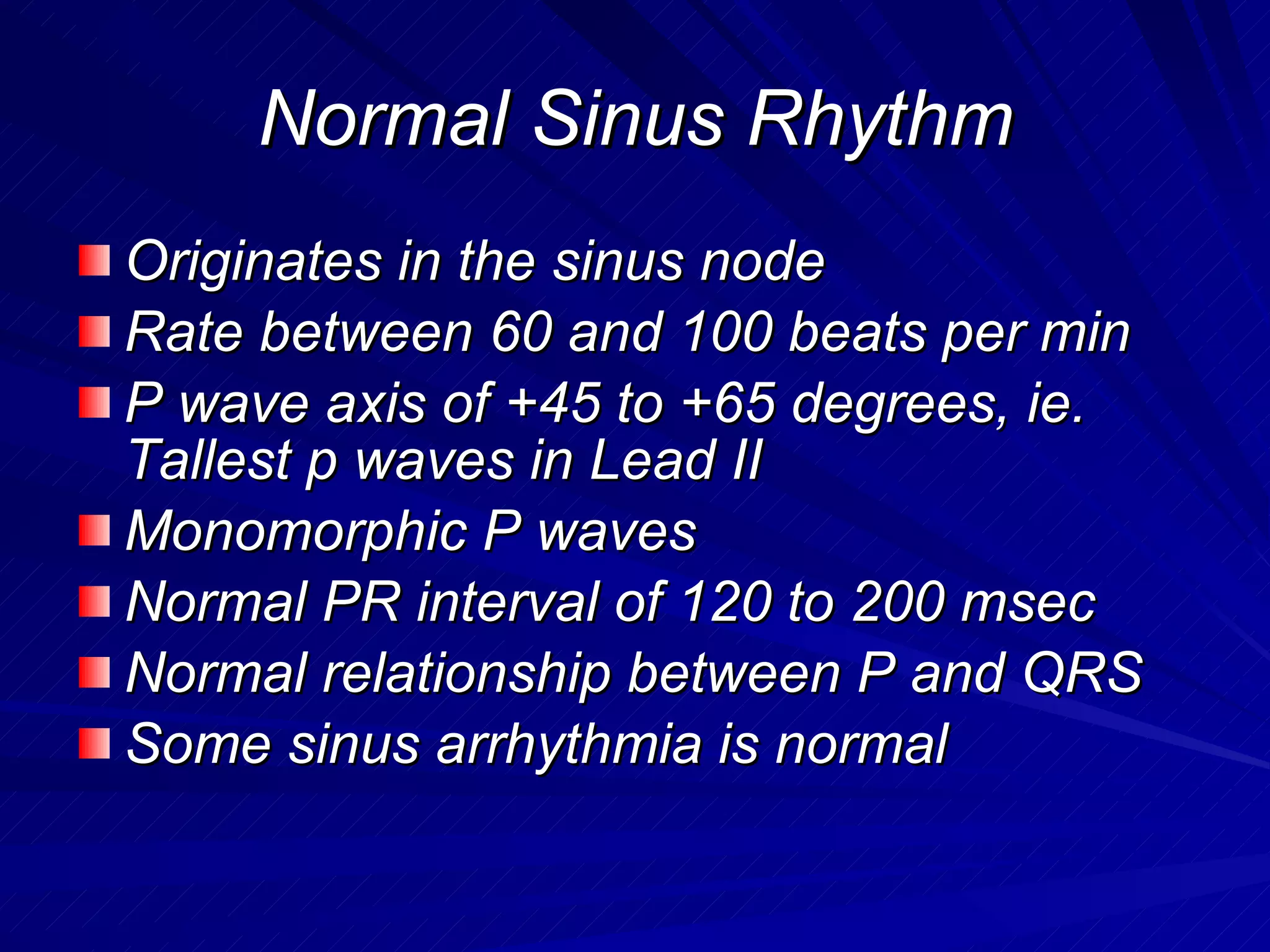 Normal Sinus Rhythm Originates in the sinus node Rate between 60 and 100 beats per min P wave axis of +45 to +65 degrees, ie. Tallest p waves in Lead II Monomorphic P waves Normal PR interval of 120 to 200 msec Normal relationship between P and QRS Some sinus arrhythmia is normal 