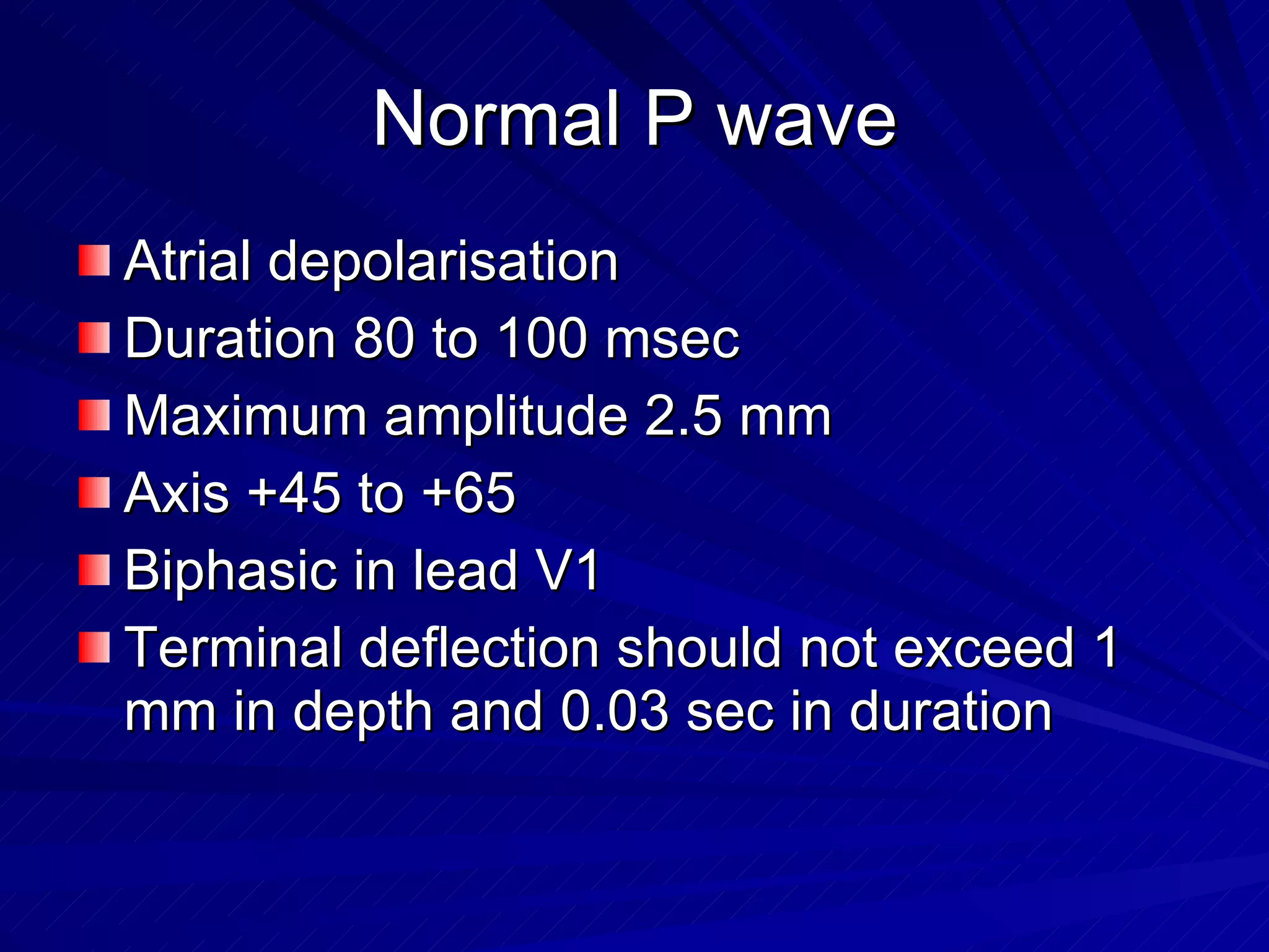 Normal P wave Atrial depolarisation Duration 80 to 100 msec Maximum amplitude 2.5 mm Axis +45 to +65 Biphasic in lead V1 Terminal deflection should not exceed 1 mm in depth and 0.03 sec in duration  