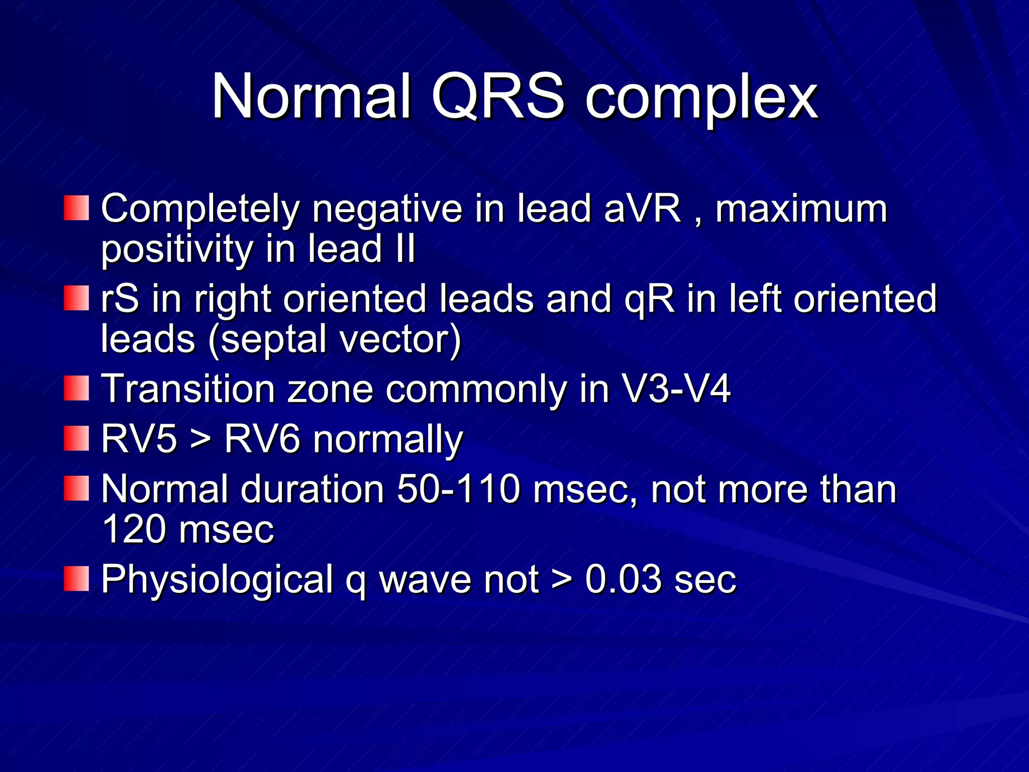 Normal QRS complex Completely negative in lead aVR , maximum positivity in lead II rS in right oriented leads and qR in left oriented leads (septal vector) Transition zone commonly in V3-V4 RV5 > RV6 normally Normal duration 50-110 msec, not more than 120 msec Physiological q wave not > 0.03 sec 