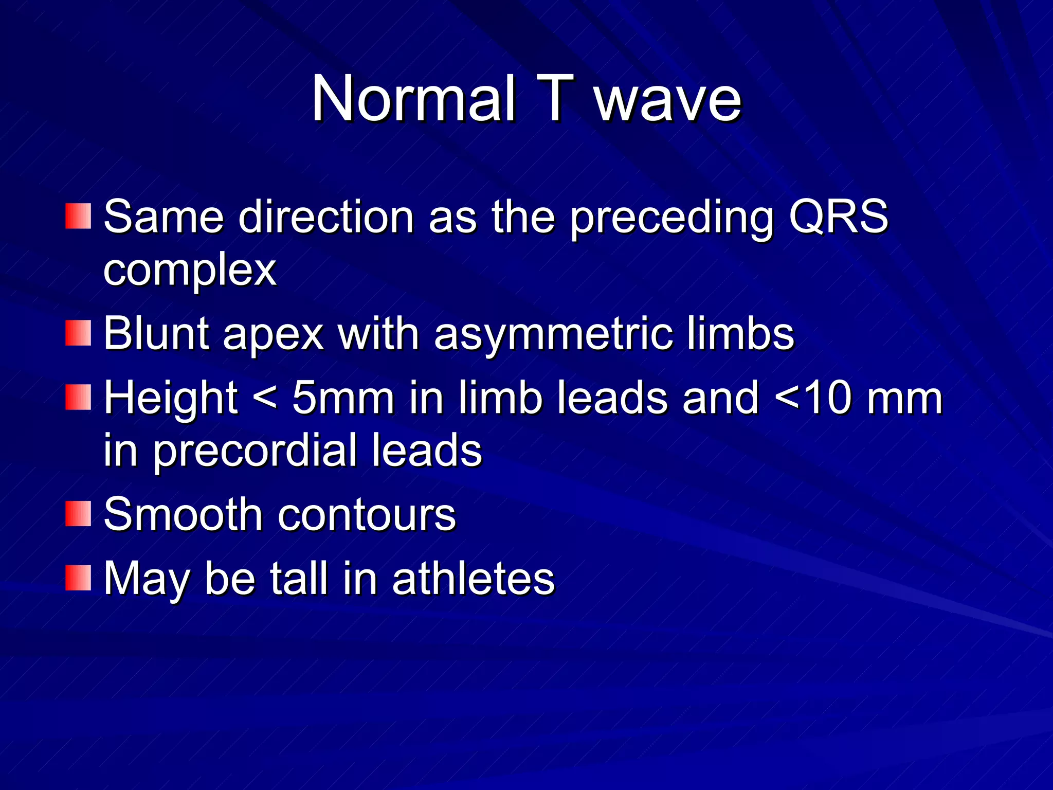 Normal T wave Same direction as the preceding QRS complex Blunt apex with asymmetric limbs Height < 5mm in limb leads and <10 mm in precordial leads Smooth contours May be tall in athletes 
