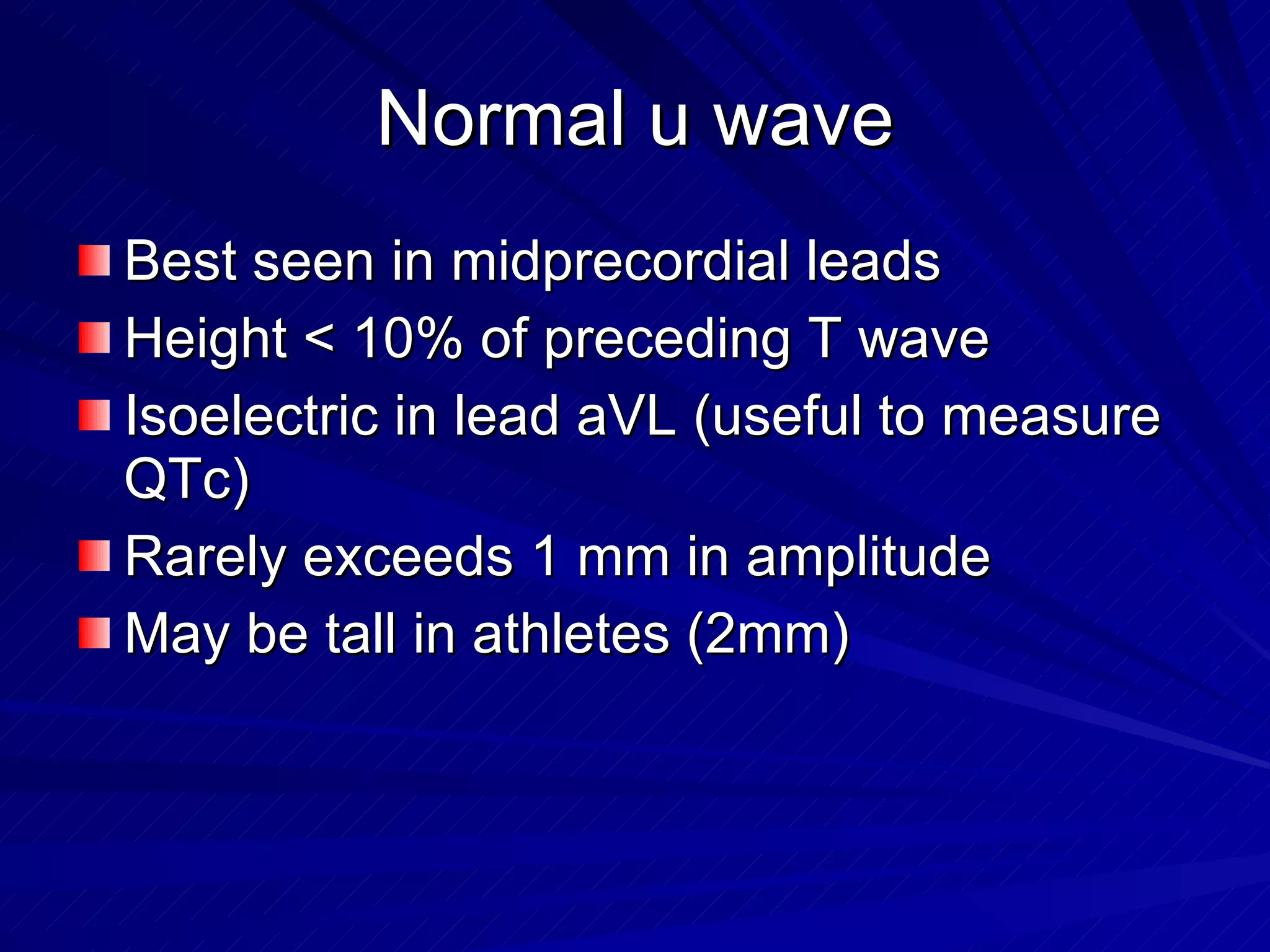 Normal u wave Best seen in midprecordial leads Height < 10% of preceding T wave Isoelectric in lead aVL (useful to measure QTc) Rarely exceeds 1 mm in amplitude May be tall in athletes (2mm) 
