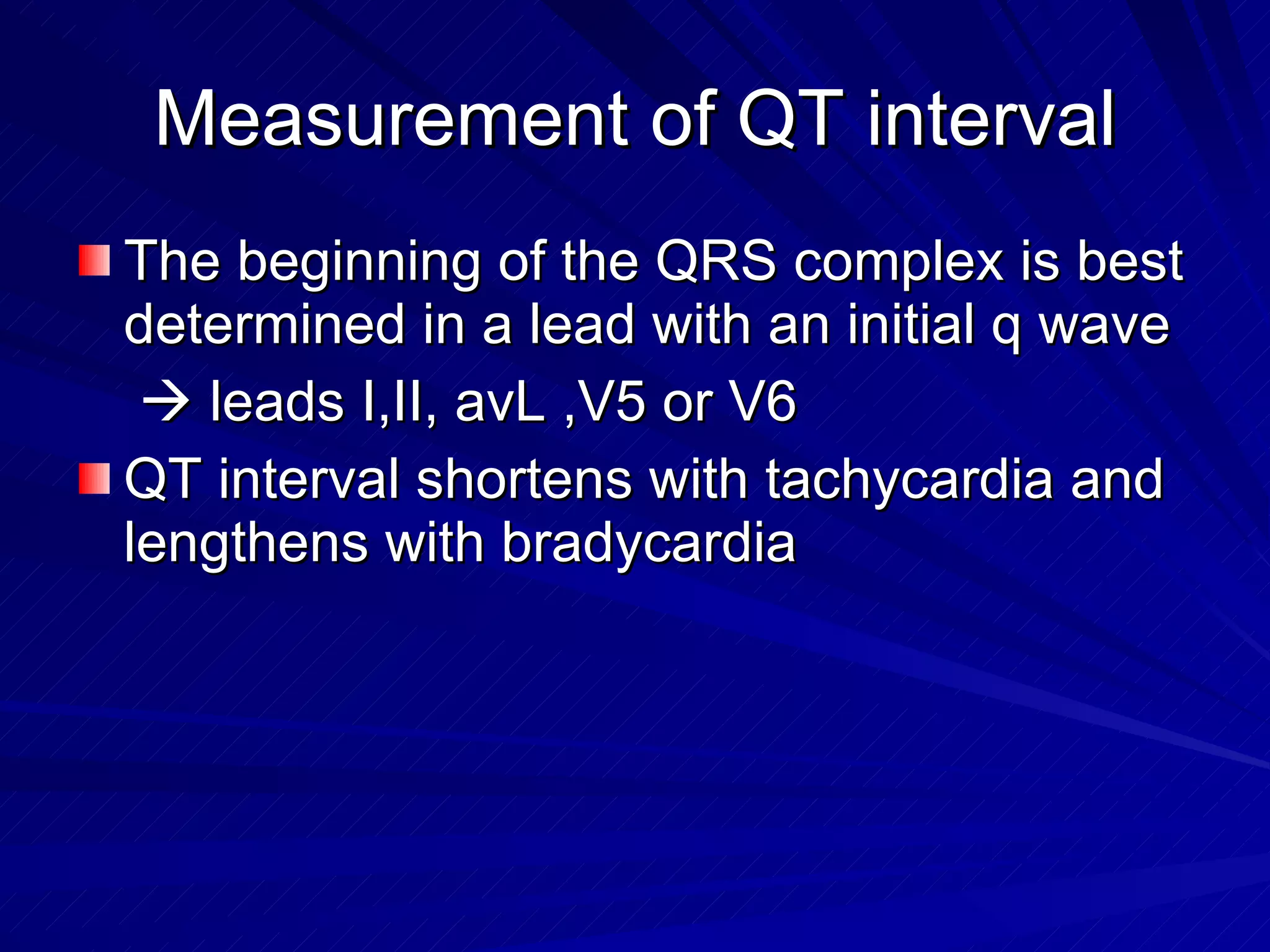 Measurement of QT interval The beginning of the QRS complex is best determined in a lead with an initial q wave     leads I,II, avL ,V5 or V6 QT interval shortens with tachycardia and lengthens with bradycardia  