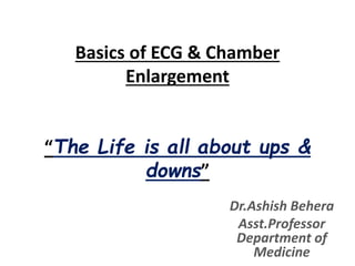 Basics of ECG & Chamber
Enlargement
“The Life is all about ups &
downs”
Dr.Ashish Behera
Asst.Professor
Department of
Medicine
 