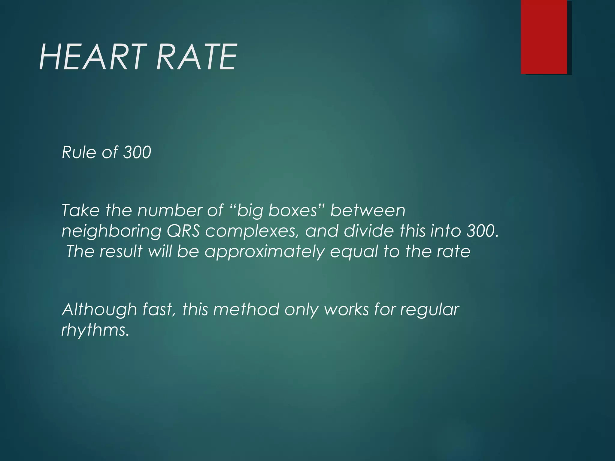 HEART RATE
Rule of 300
Take the number of “big boxes” between
neighboring QRS complexes, and divide this into 300.
The result will be approximately equal to the rate
Although fast, this method only works for regular
rhythms.
 