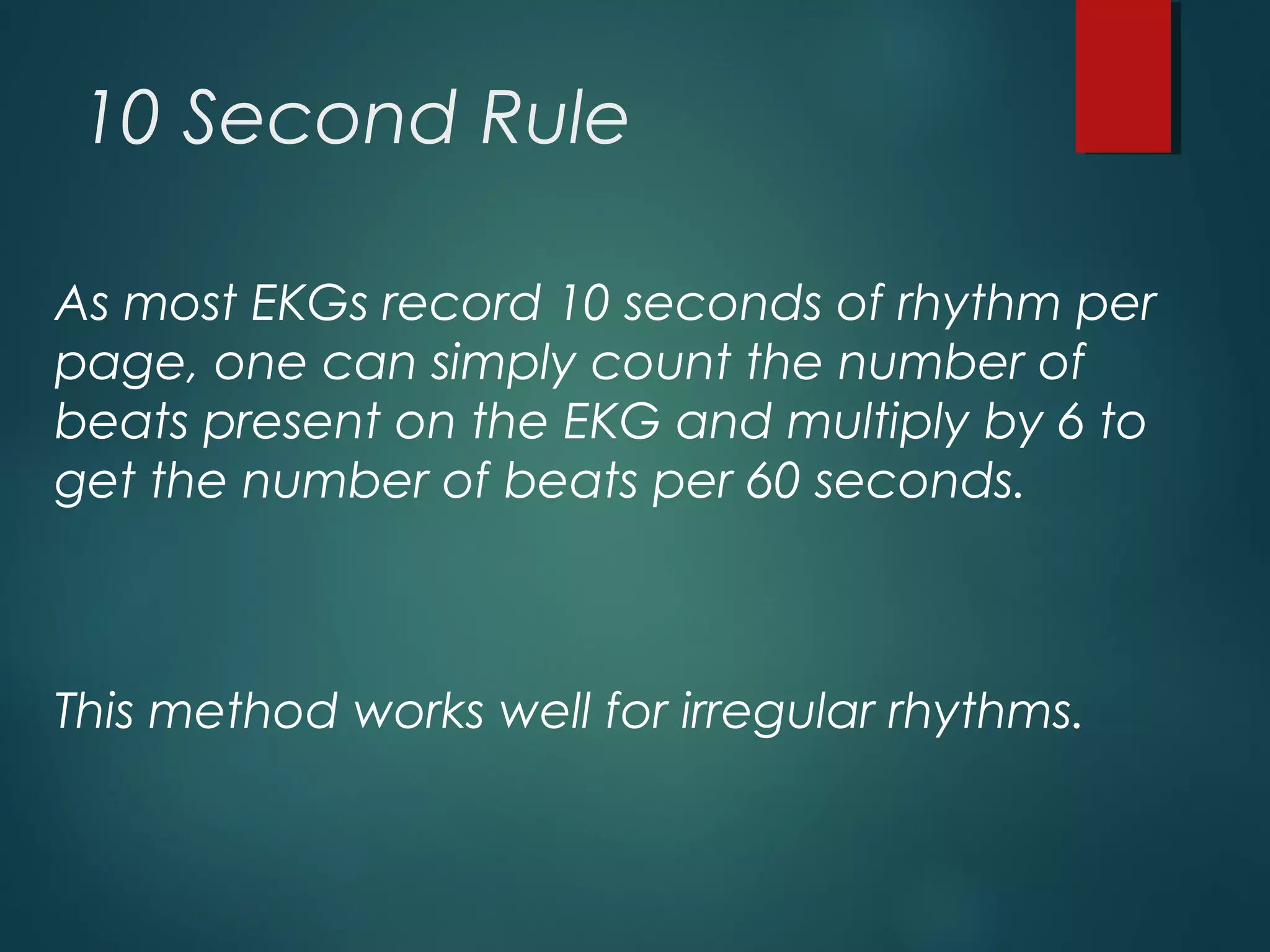 10 Second Rule
As most EKGs record 10 seconds of rhythm per
page, one can simply count the number of
beats present on the EKG and multiply by 6 to
get the number of beats per 60 seconds.
This method works well for irregular rhythms.
 