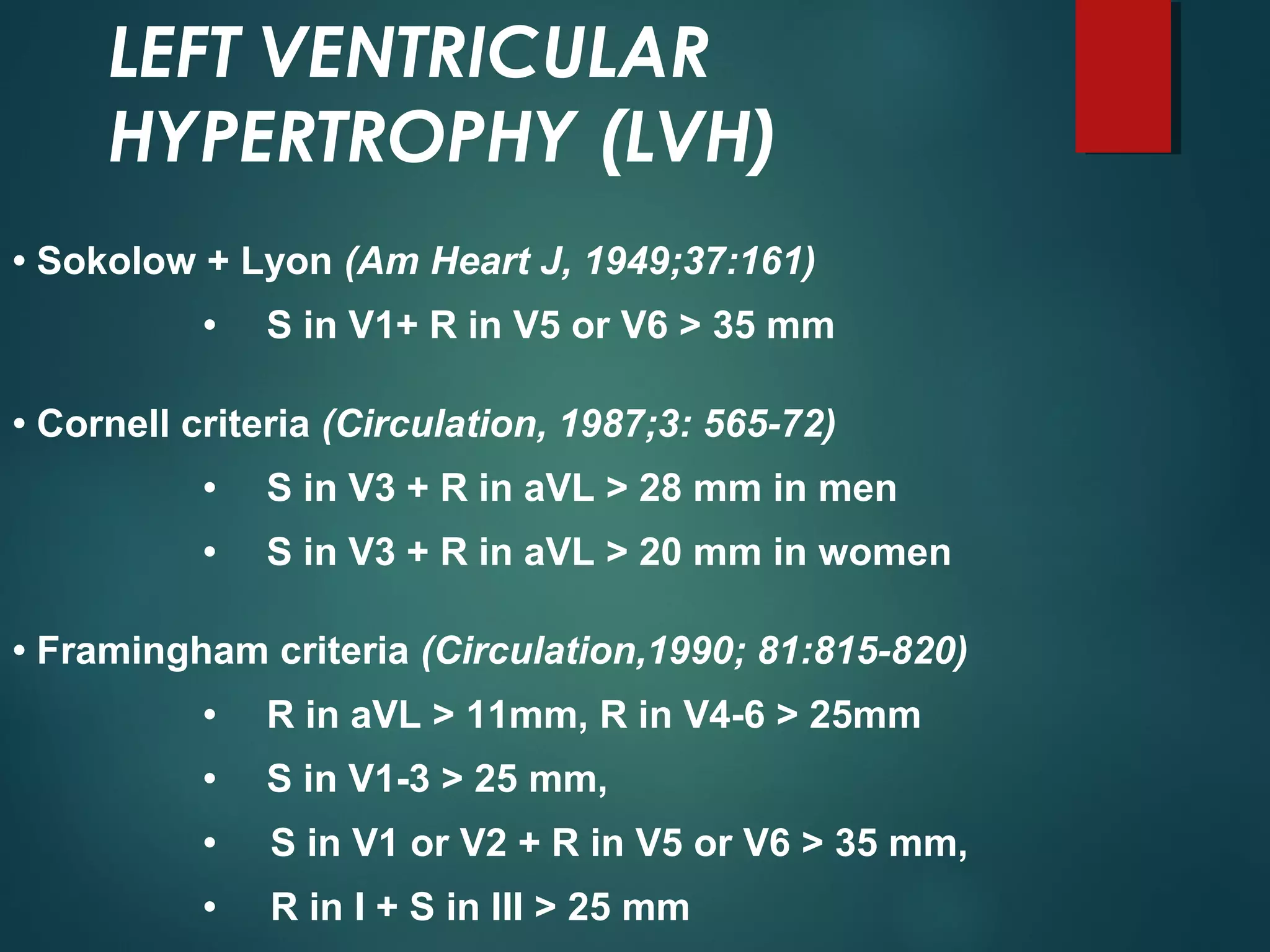 LEFT VENTRICULAR
HYPERTROPHY (LVH)
• Sokolow + Lyon (Am Heart J, 1949;37:161)
• S in V1+ R in V5 or V6 > 35 mm
• Cornell criteria (Circulation, 1987;3: 565-72)
• S in V3 + R in aVL > 28 mm in men
• S in V3 + R in aVL > 20 mm in women
• Framingham criteria (Circulation,1990; 81:815-820)
• R in aVL > 11mm, R in V4-6 > 25mm
• S in V1-3 > 25 mm,
• S in V1 or V2 + R in V5 or V6 > 35 mm,
• R in I + S in III > 25 mm
 