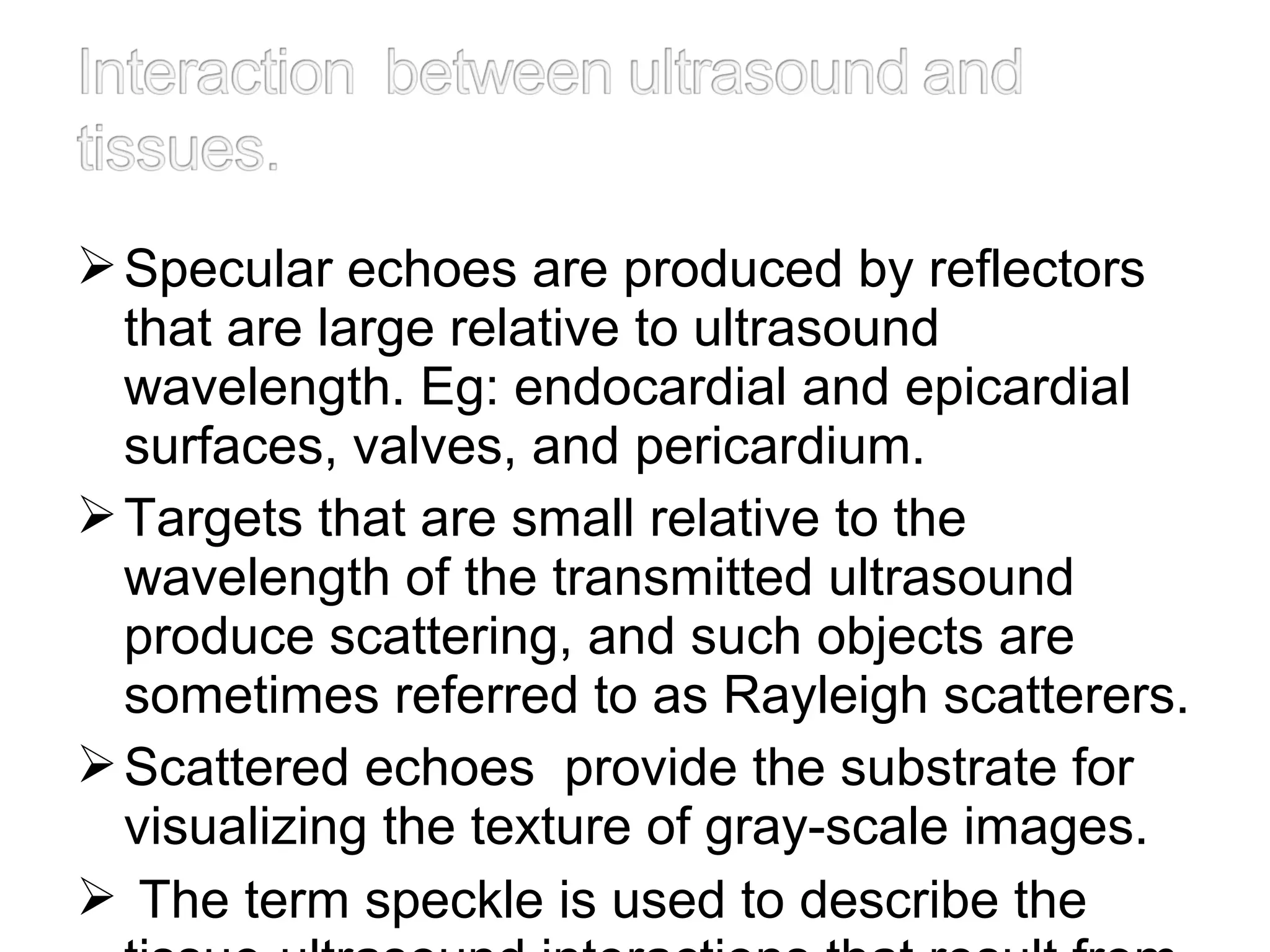 Specular echoes are produced by reflectors
that are large relative to ultrasound
wavelength. Eg: endocardial and epicardial
surfaces, valves, and pericardium.
Targets that are small relative to the
wavelength of the transmitted ultrasound
produce scattering, and such objects are
sometimes referred to as Rayleigh scatterers.
Scattered echoes provide the substrate for
visualizing the texture of gray-scale images.
 The term speckle is used to describe the
 