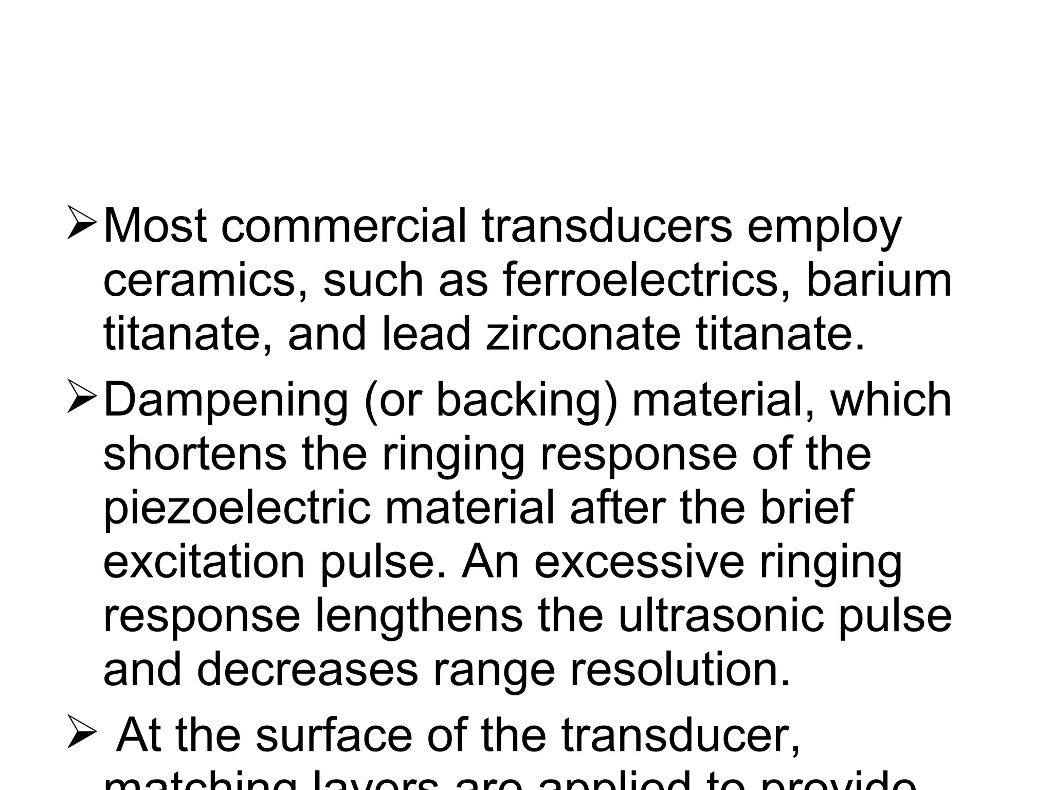 Most commercial transducers employ
ceramics, such as ferroelectrics, barium
titanate, and lead zirconate titanate.
Dampening (or backing) material, which
shortens the ringing response of the
piezoelectric material after the brief
excitation pulse. An excessive ringing
response lengthens the ultrasonic pulse
and decreases range resolution.
 At the surface of the transducer,
 