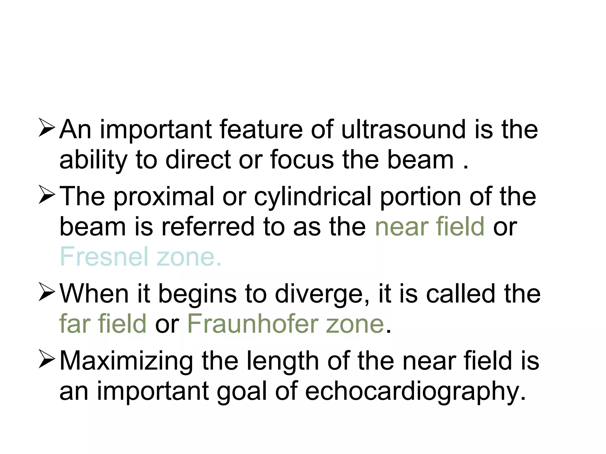 An important feature of ultrasound is the
ability to direct or focus the beam .
The proximal or cylindrical portion of the
beam is referred to as the near field or
Fresnel zone.
When it begins to diverge, it is called the
far field or Fraunhofer zone.
Maximizing the length of the near field is
an important goal of echocardiography.
 