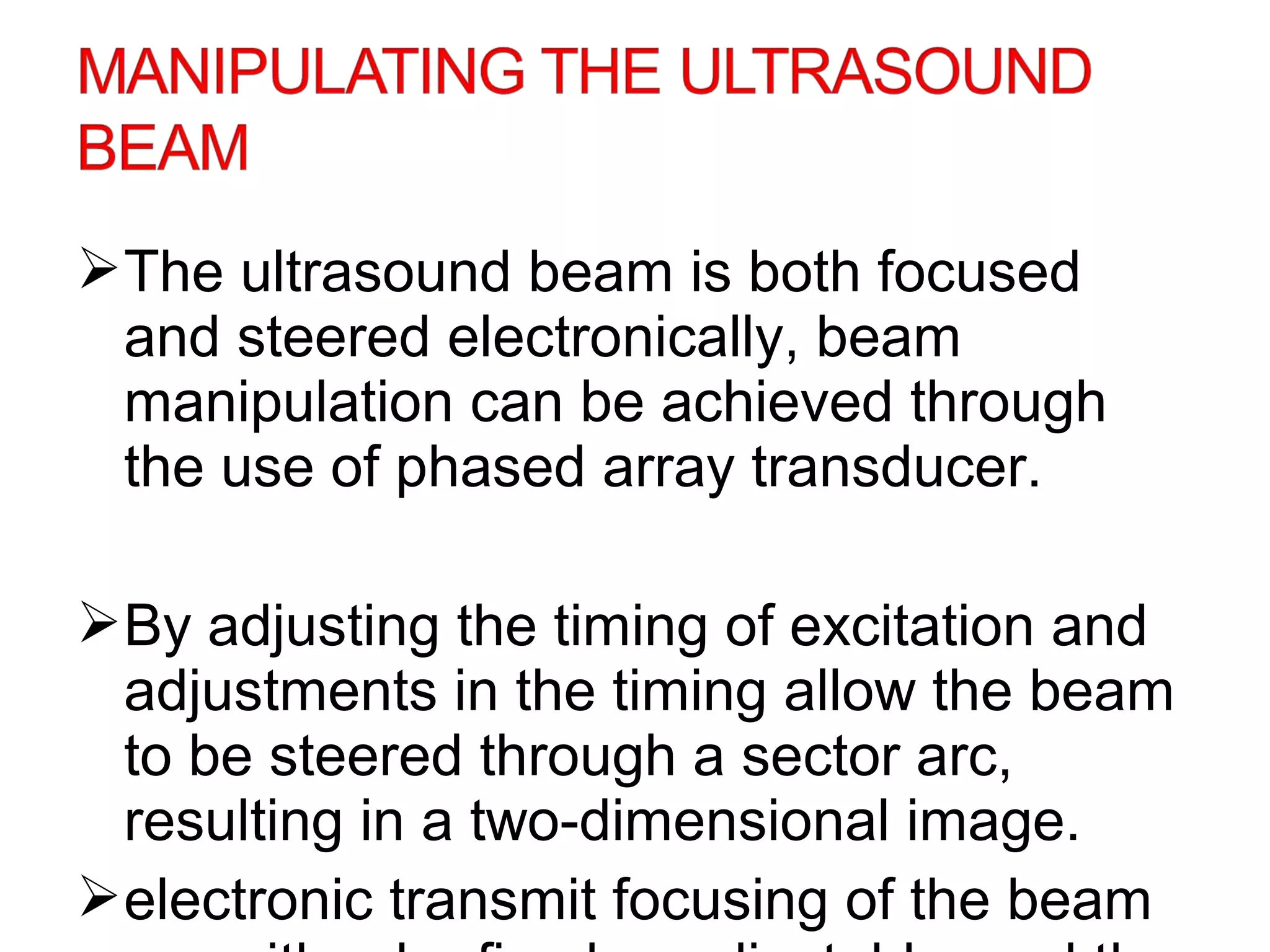 The ultrasound beam is both focused
and steered electronically, beam
manipulation can be achieved through
the use of phased array transducer.
By adjusting the timing of excitation and
adjustments in the timing allow the beam
to be steered through a sector arc,
resulting in a two-dimensional image.
electronic transmit focusing of the beam
 