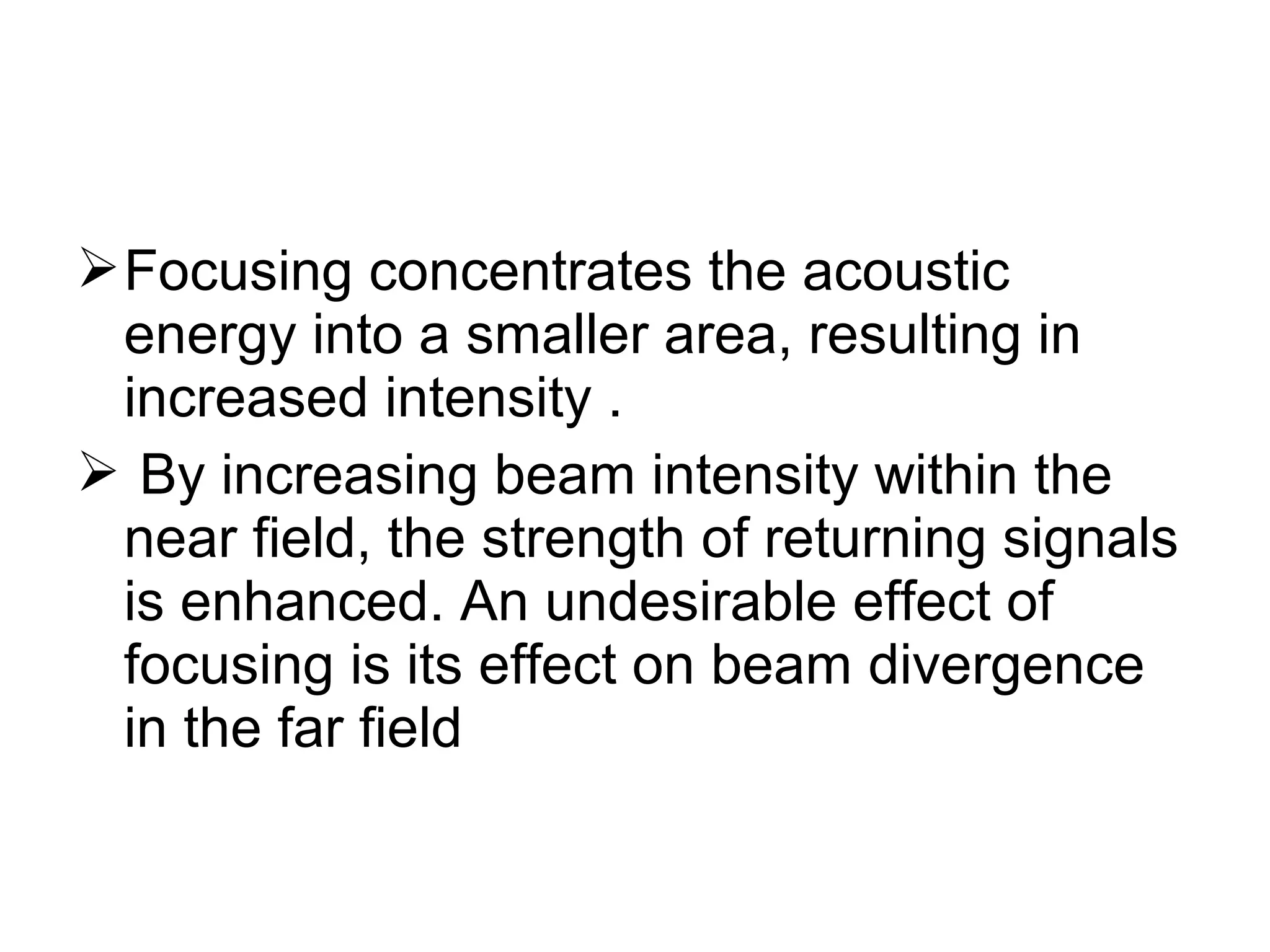 Focusing concentrates the acoustic
energy into a smaller area, resulting in
increased intensity .
 By increasing beam intensity within the
near field, the strength of returning signals
is enhanced. An undesirable effect of
focusing is its effect on beam divergence
in the far field
 