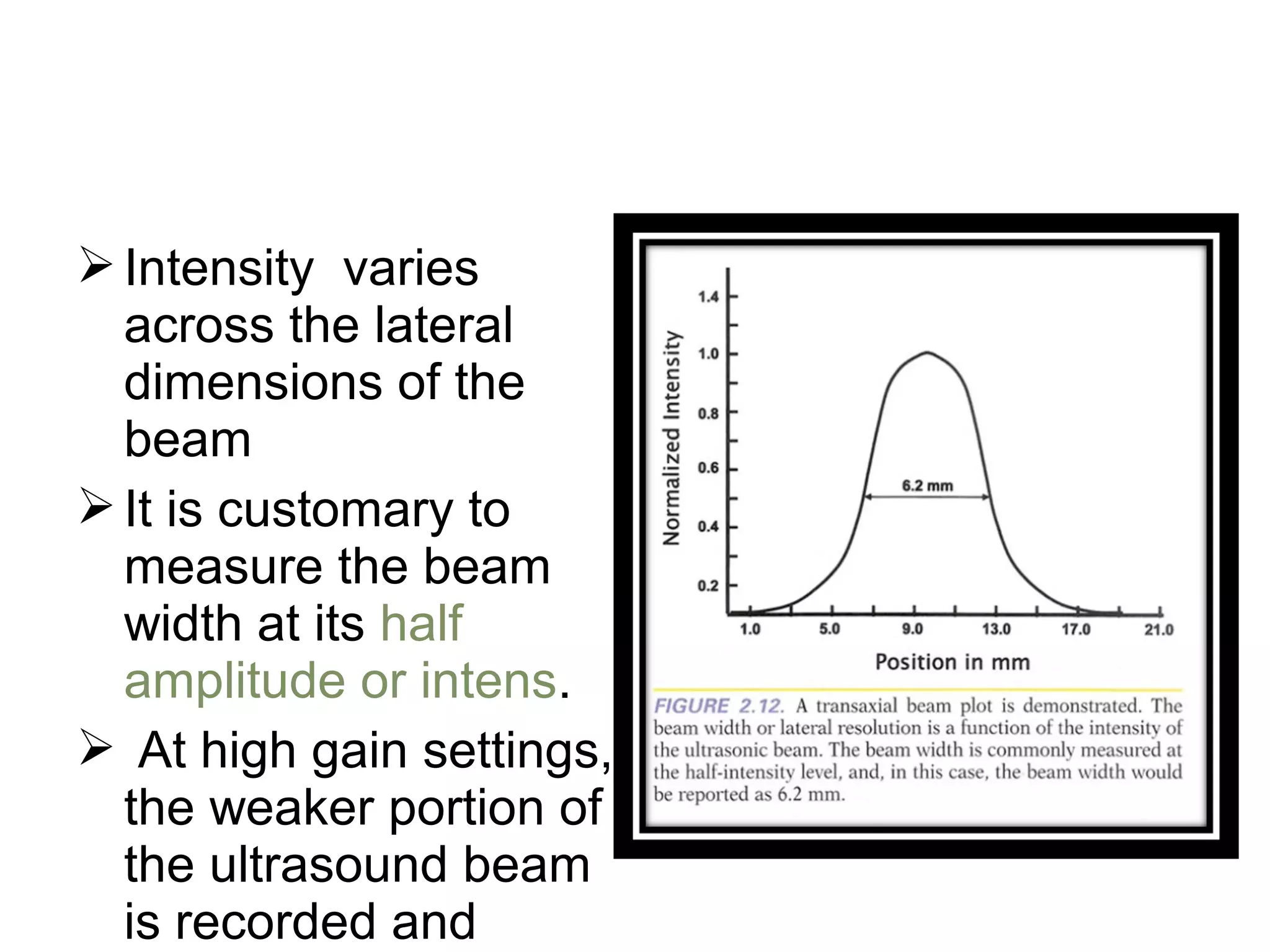 Intensity varies
across the lateral
dimensions of the
beam
It is customary to
measure the beam
width at its half
amplitude or intens.
 At high gain settings,
the weaker portion of
the ultrasound beam
is recorded and
 