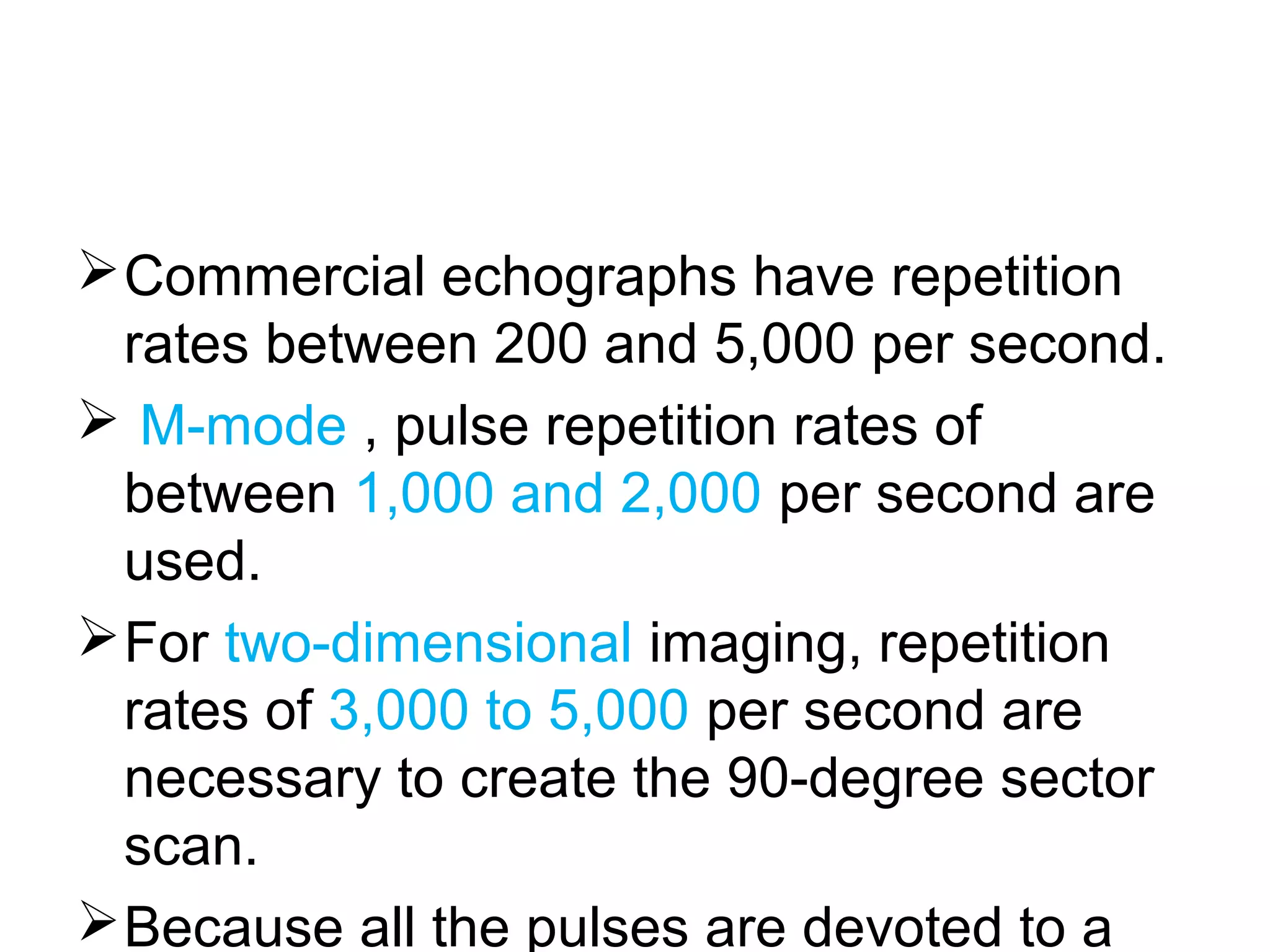 Commercial echographs have repetition
rates between 200 and 5,000 per second.
 M-mode , pulse repetition rates of
between 1,000 and 2,000 per second are
used.
For two-dimensional imaging, repetition
rates of 3,000 to 5,000 per second are
necessary to create the 90-degree sector
scan.
Because all the pulses are devoted to a
 