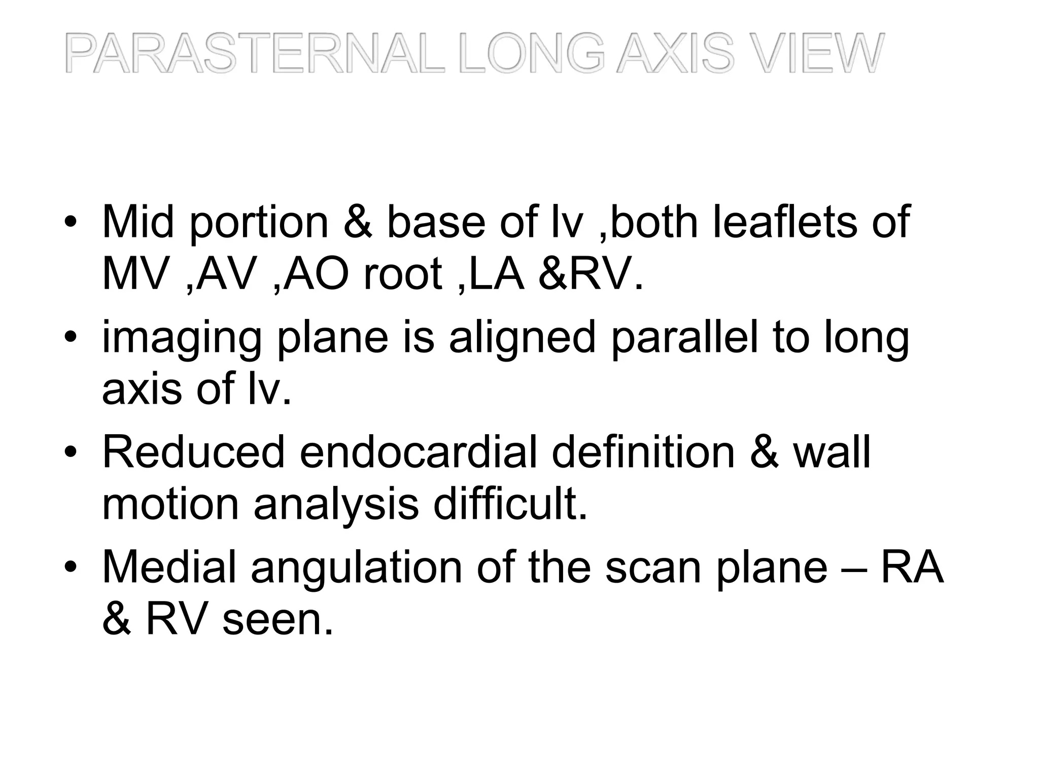 • Mid portion & base of lv ,both leaflets of
MV ,AV ,AO root ,LA &RV.
• imaging plane is aligned parallel to long
axis of lv.
• Reduced endocardial definition & wall
motion analysis difficult.
• Medial angulation of the scan plane – RA
& RV seen.
 