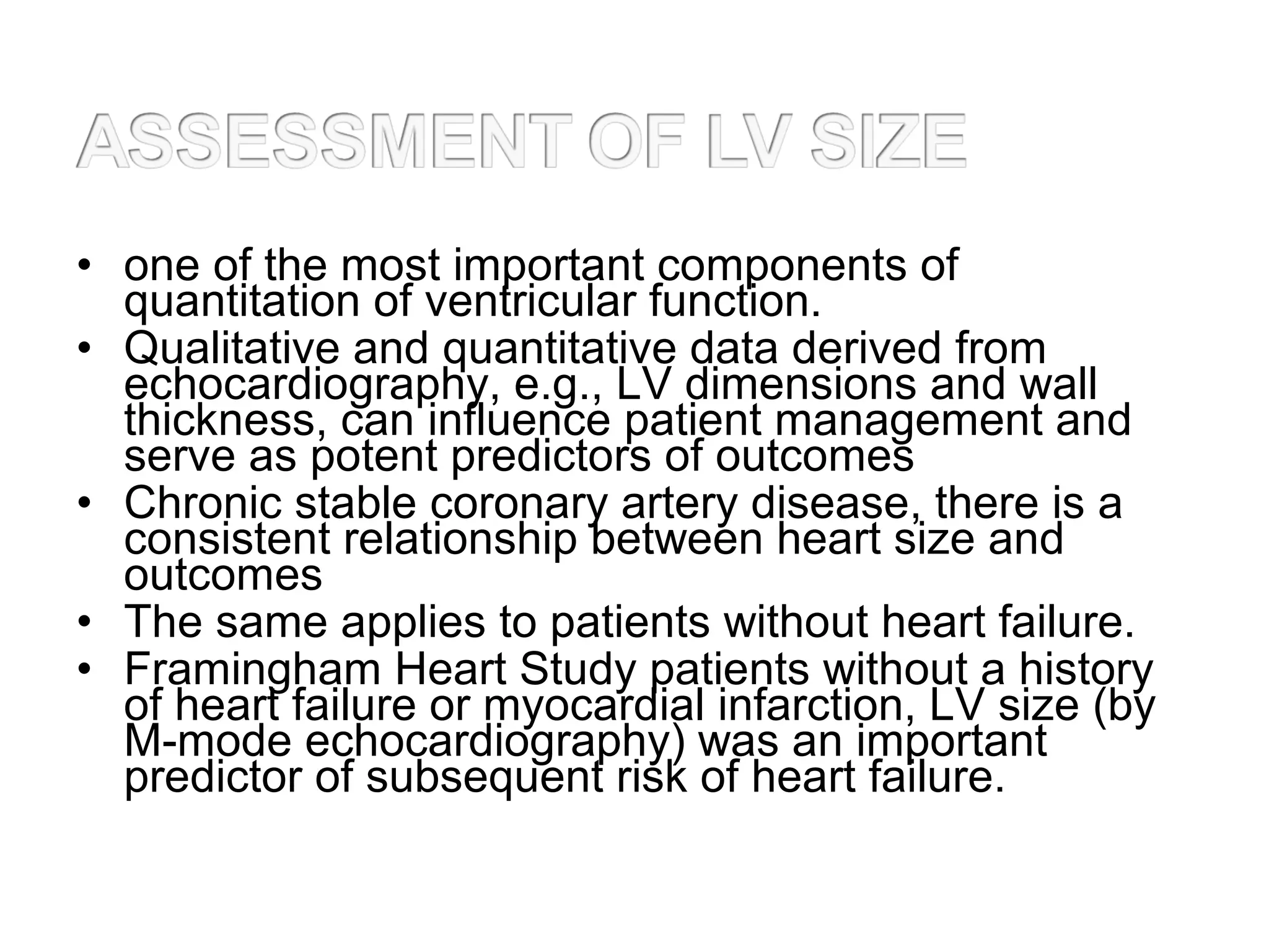 • one of the most important components of
quantitation of ventricular function.
• Qualitative and quantitative data derived from
echocardiography, e.g., LV dimensions and wall
thickness, can influence patient management and
serve as potent predictors of outcomes
• Chronic stable coronary artery disease, there is a
consistent relationship between heart size and
outcomes
• The same applies to patients without heart failure.
• Framingham Heart Study patients without a history
of heart failure or myocardial infarction, LV size (by
M-mode echocardiography) was an important
predictor of subsequent risk of heart failure.
 