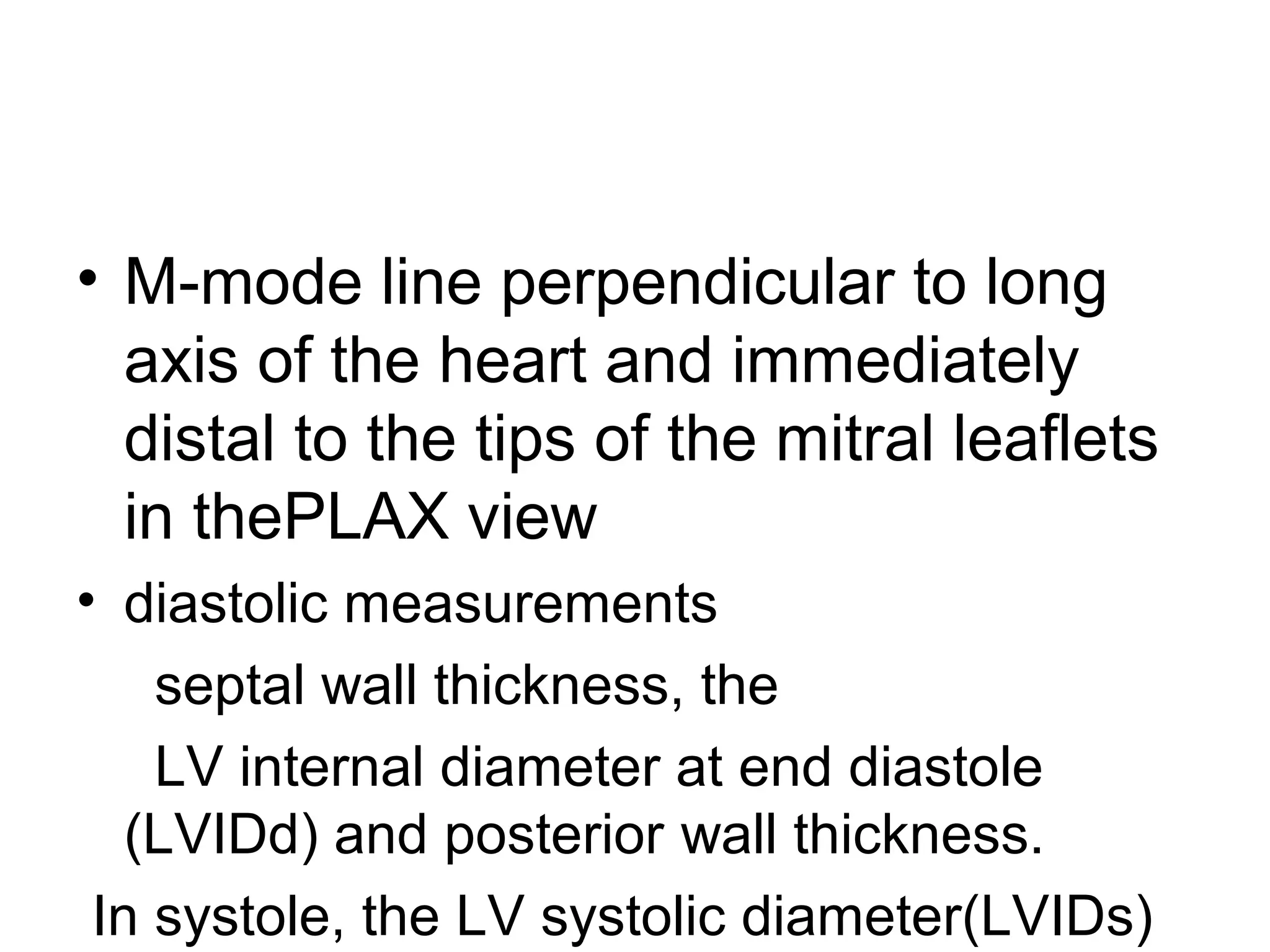 • M-mode line perpendicular to long
axis of the heart and immediately
distal to the tips of the mitral leaflets
in thePLAX view
• diastolic measurements
septal wall thickness, the
LV internal diameter at end diastole
(LVIDd) and posterior wall thickness.
In systole, the LV systolic diameter(LVIDs)
 
