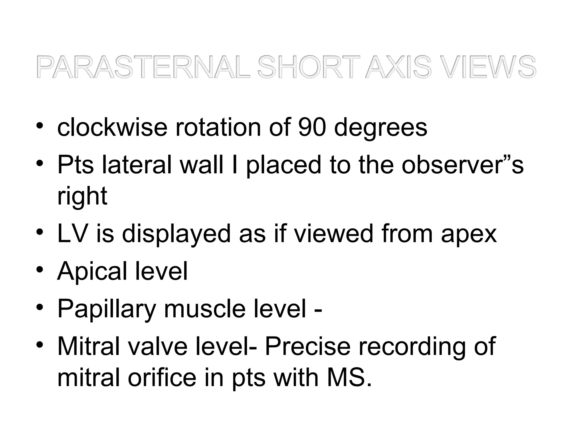 • clockwise rotation of 90 degrees
• Pts lateral wall I placed to the observer”s
right
• LV is displayed as if viewed from apex
• Apical level
• Papillary muscle level -
• Mitral valve level- Precise recording of
mitral orifice in pts with MS.
 