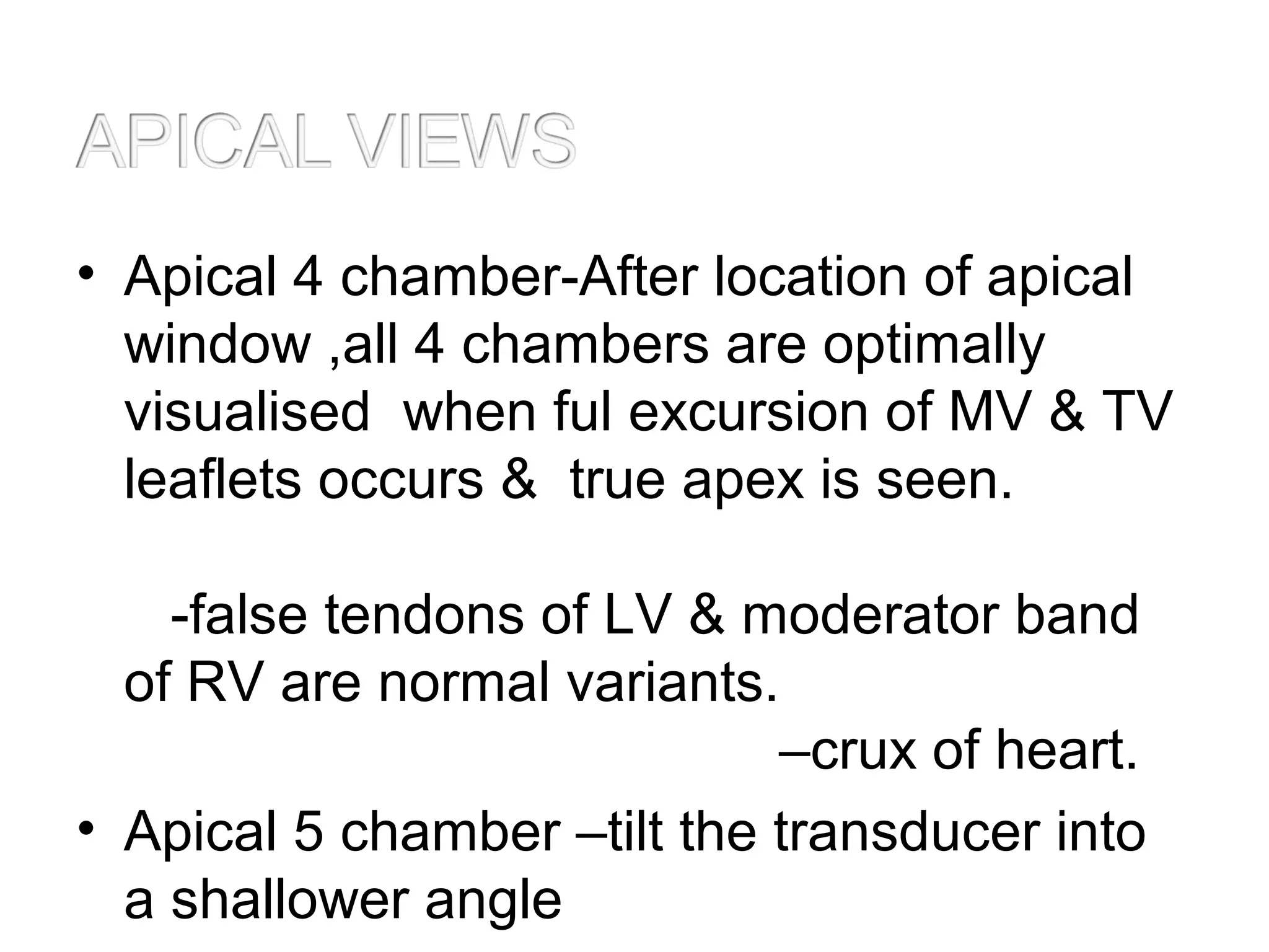 • Apical 4 chamber-After location of apical
window ,all 4 chambers are optimally
visualised when ful excursion of MV & TV
leaflets occurs & true apex is seen.
-false tendons of LV & moderator band
of RV are normal variants.
–crux of heart.
• Apical 5 chamber –tilt the transducer into
a shallower angle
 