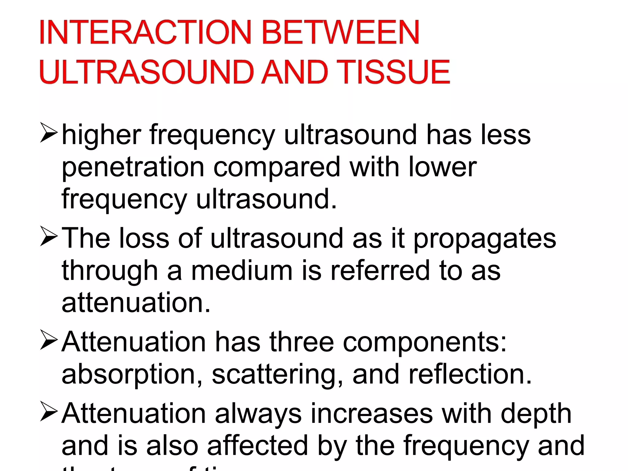 higher frequency ultrasound has less
penetration compared with lower
frequency ultrasound.
The loss of ultrasound as it propagates
through a medium is referred to as
attenuation.
Attenuation has three components:
absorption, scattering, and reflection.
Attenuation always increases with depth
and is also affected by the frequency and
 