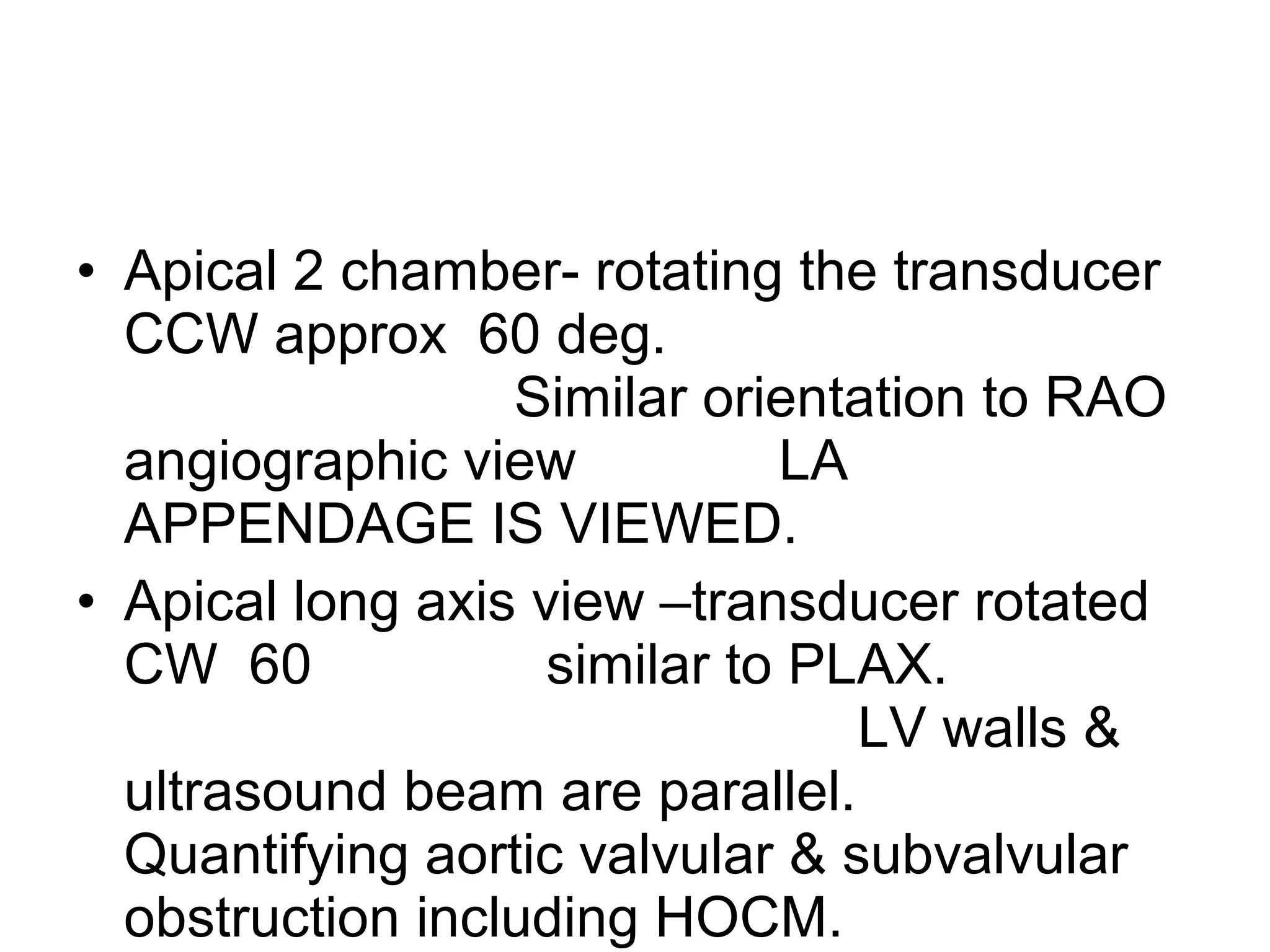 • Apical 2 chamber- rotating the transducer
CCW approx 60 deg.
Similar orientation to RAO
angiographic view LA
APPENDAGE IS VIEWED.
• Apical long axis view –transducer rotated
CW 60 similar to PLAX.
LV walls &
ultrasound beam are parallel.
Quantifying aortic valvular & subvalvular
obstruction including HOCM.
 