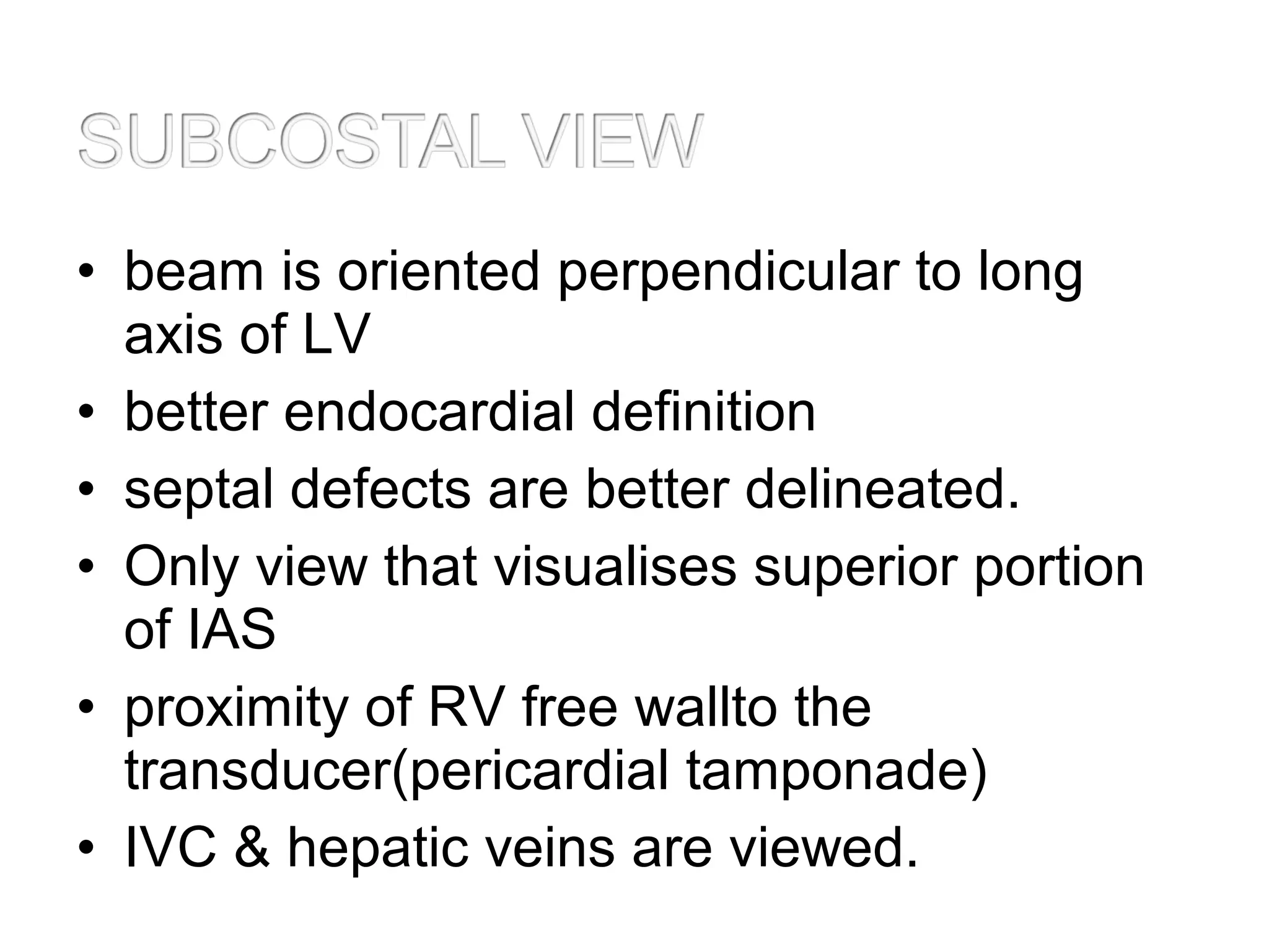 • beam is oriented perpendicular to long
axis of LV
• better endocardial definition
• septal defects are better delineated.
• Only view that visualises superior portion
of IAS
• proximity of RV free wallto the
transducer(pericardial tamponade)
• IVC & hepatic veins are viewed.
 