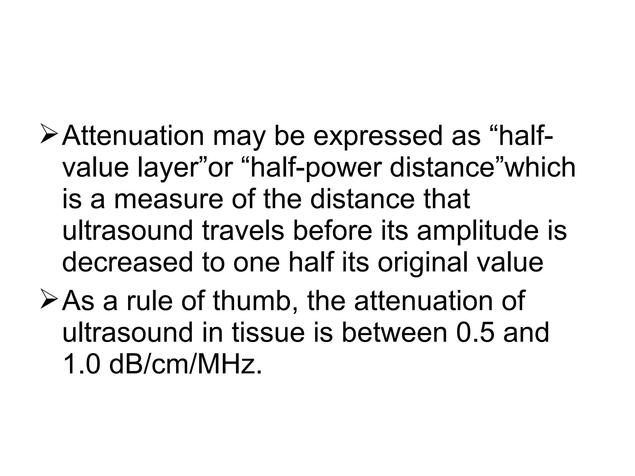 Attenuation may be expressed as “half-
value layer”or “half-power distance”which
is a measure of the distance that
ultrasound travels before its amplitude is
decreased to one half its original value
As a rule of thumb, the attenuation of
ultrasound in tissue is between 0.5 and
1.0 dB/cm/MHz.
 