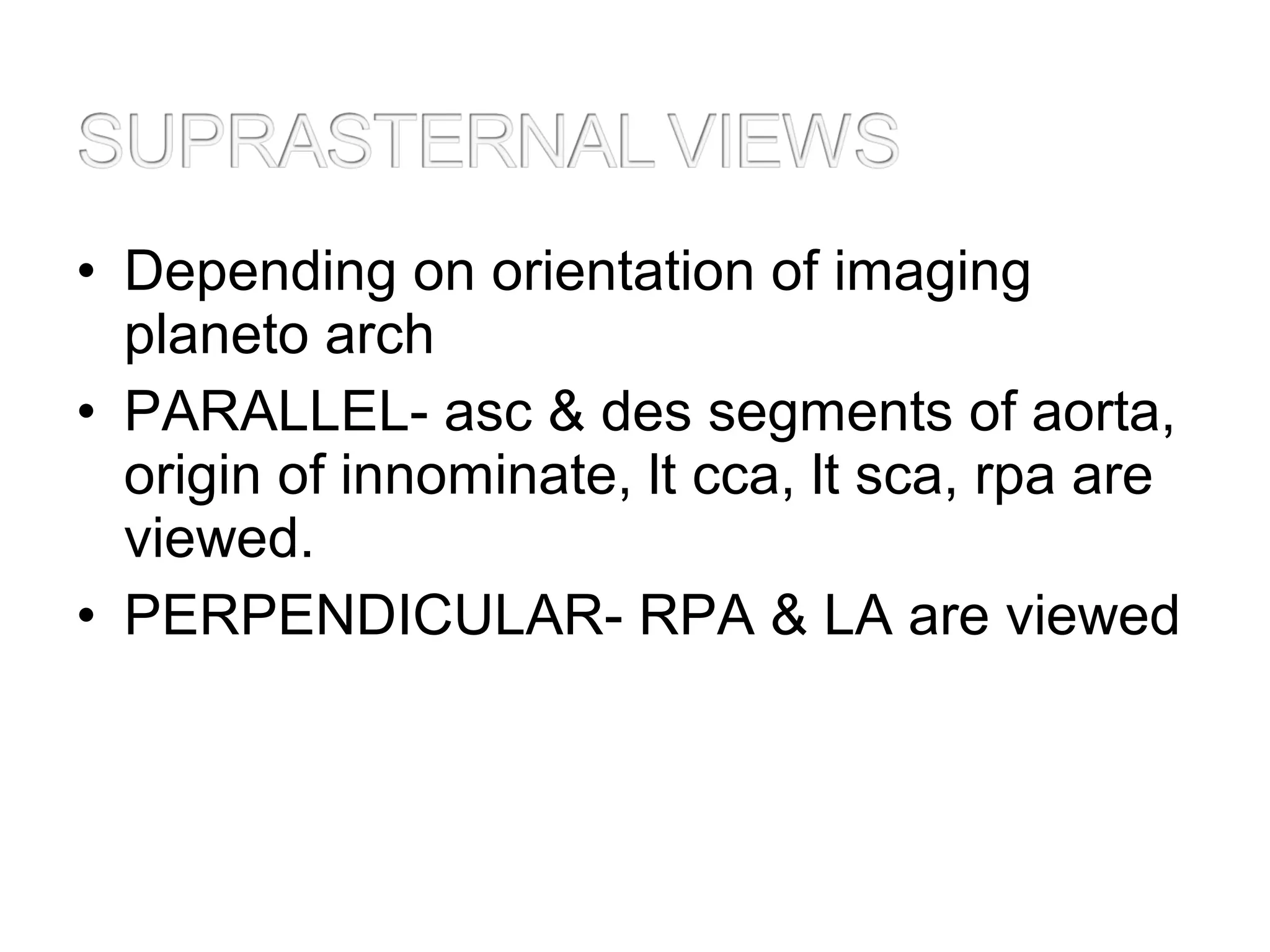• Depending on orientation of imaging
planeto arch
• PARALLEL- asc & des segments of aorta,
origin of innominate, lt cca, lt sca, rpa are
viewed.
• PERPENDICULAR- RPA & LA are viewed
 