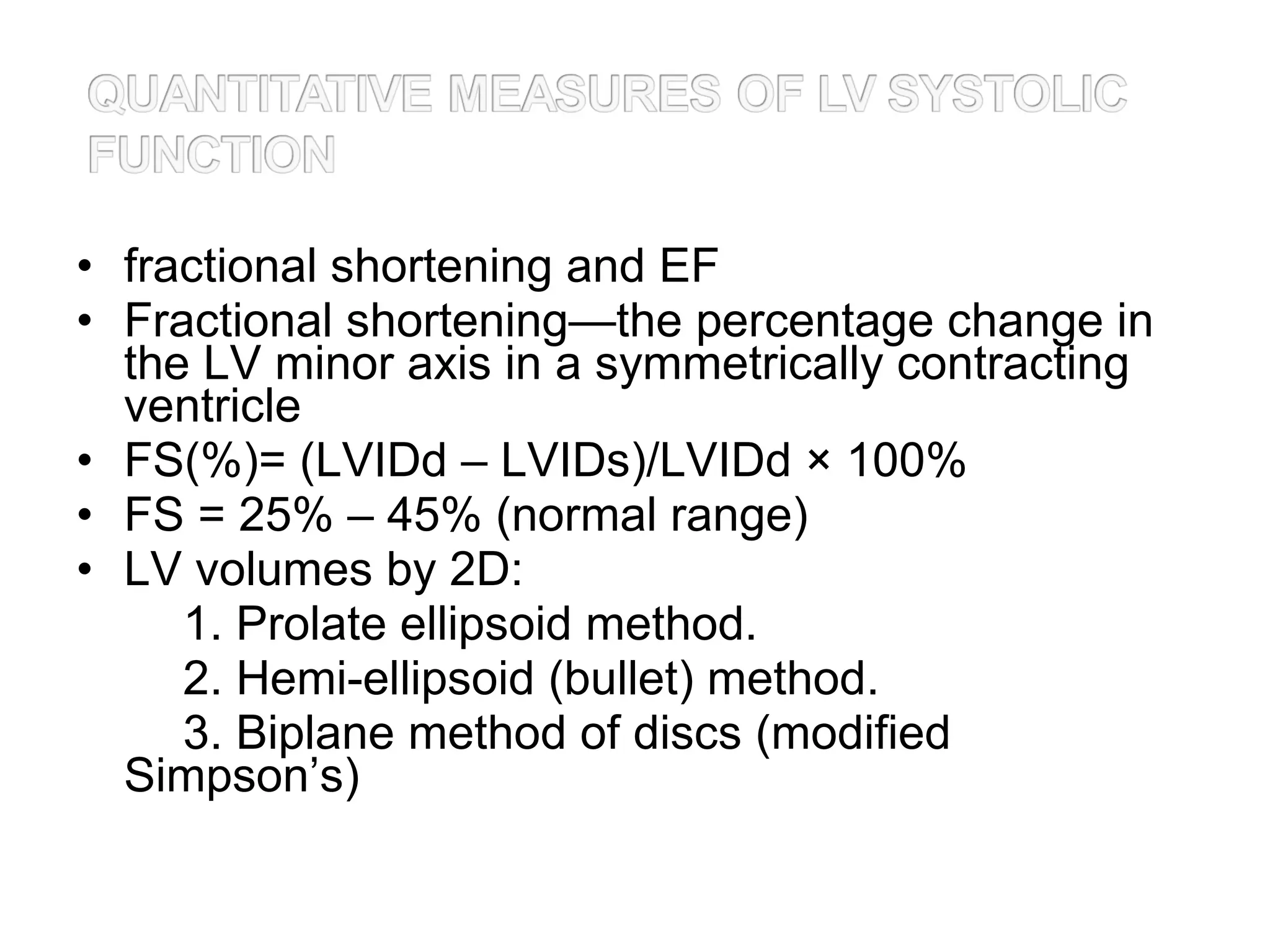 • fractional shortening and EF
• Fractional shortening—the percentage change in
the LV minor axis in a symmetrically contracting
ventricle
• FS(%)= (LVIDd – LVIDs)/LVIDd × 100%
• FS = 25% – 45% (normal range)
• LV volumes by 2D:
1. Prolate ellipsoid method.
2. Hemi-ellipsoid (bullet) method.
3. Biplane method of discs (modified
Simpson’s)
 