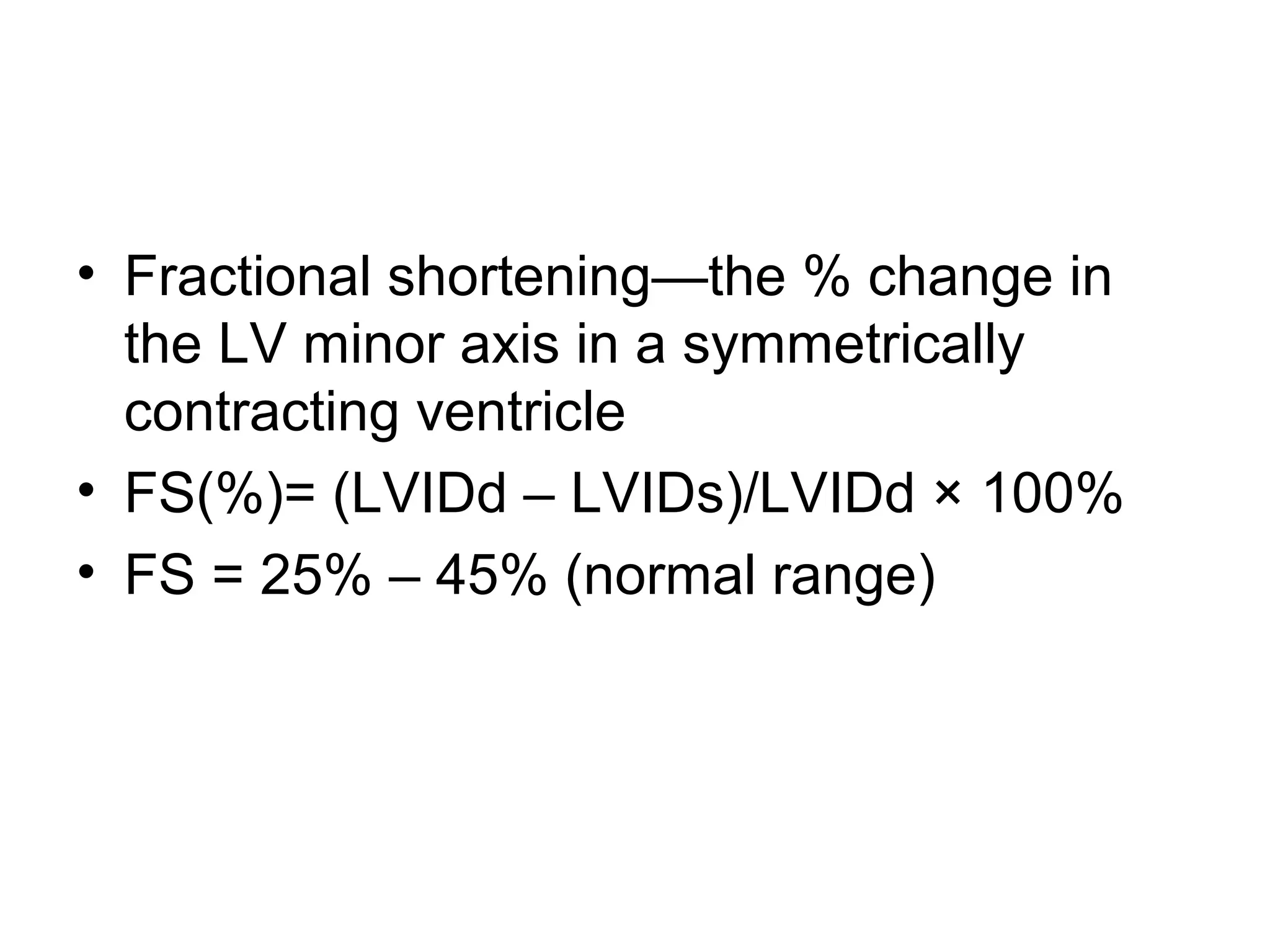 • Fractional shortening—the % change in
the LV minor axis in a symmetrically
contracting ventricle
• FS(%)= (LVIDd – LVIDs)/LVIDd × 100%
• FS = 25% – 45% (normal range)
 