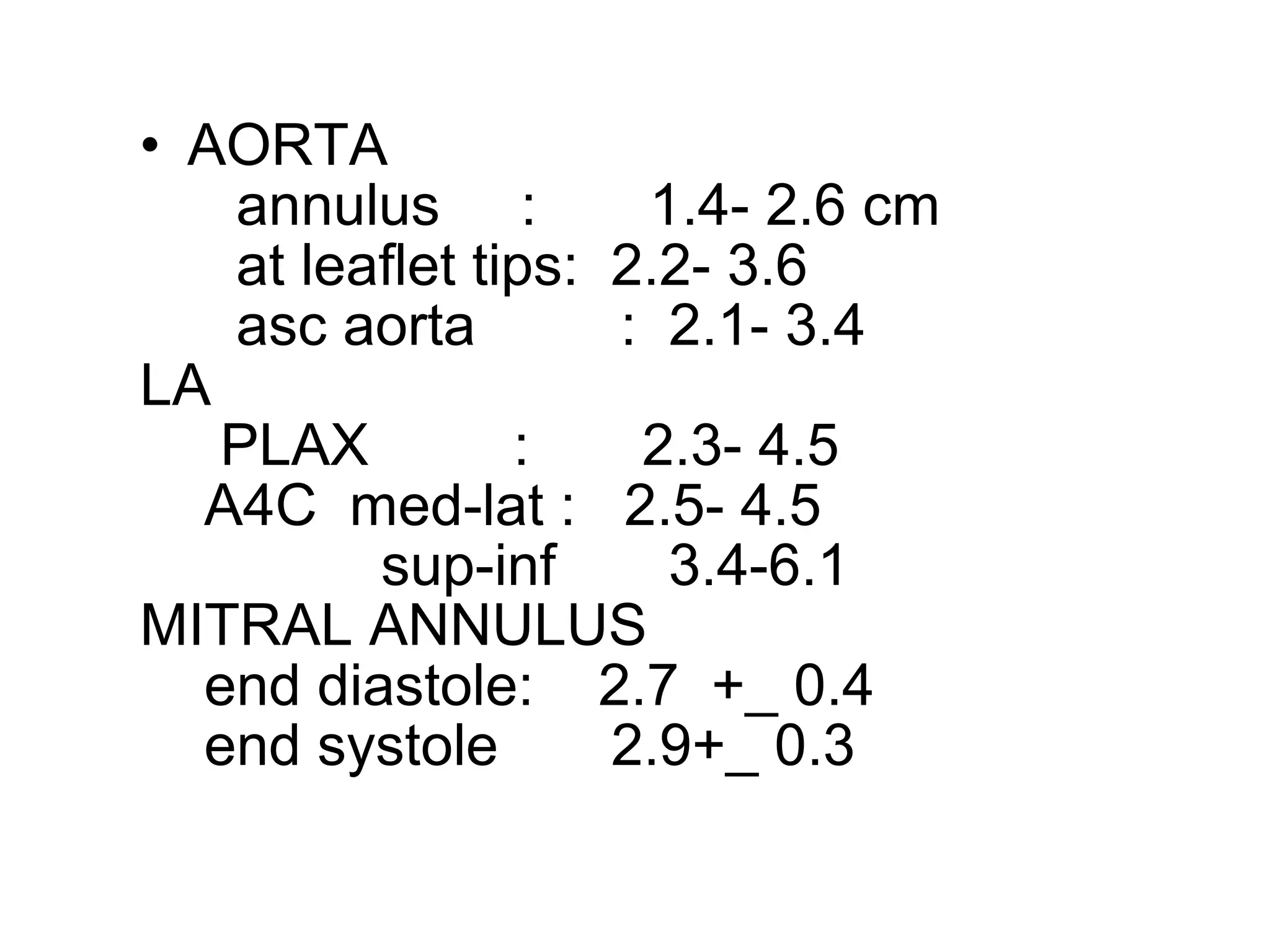 • AORTA
annulus : 1.4- 2.6 cm
at leaflet tips: 2.2- 3.6
asc aorta : 2.1- 3.4
LA
PLAX : 2.3- 4.5
A4C med-lat : 2.5- 4.5
sup-inf 3.4-6.1
MITRAL ANNULUS
end diastole: 2.7 +_ 0.4
end systole 2.9+_ 0.3
 