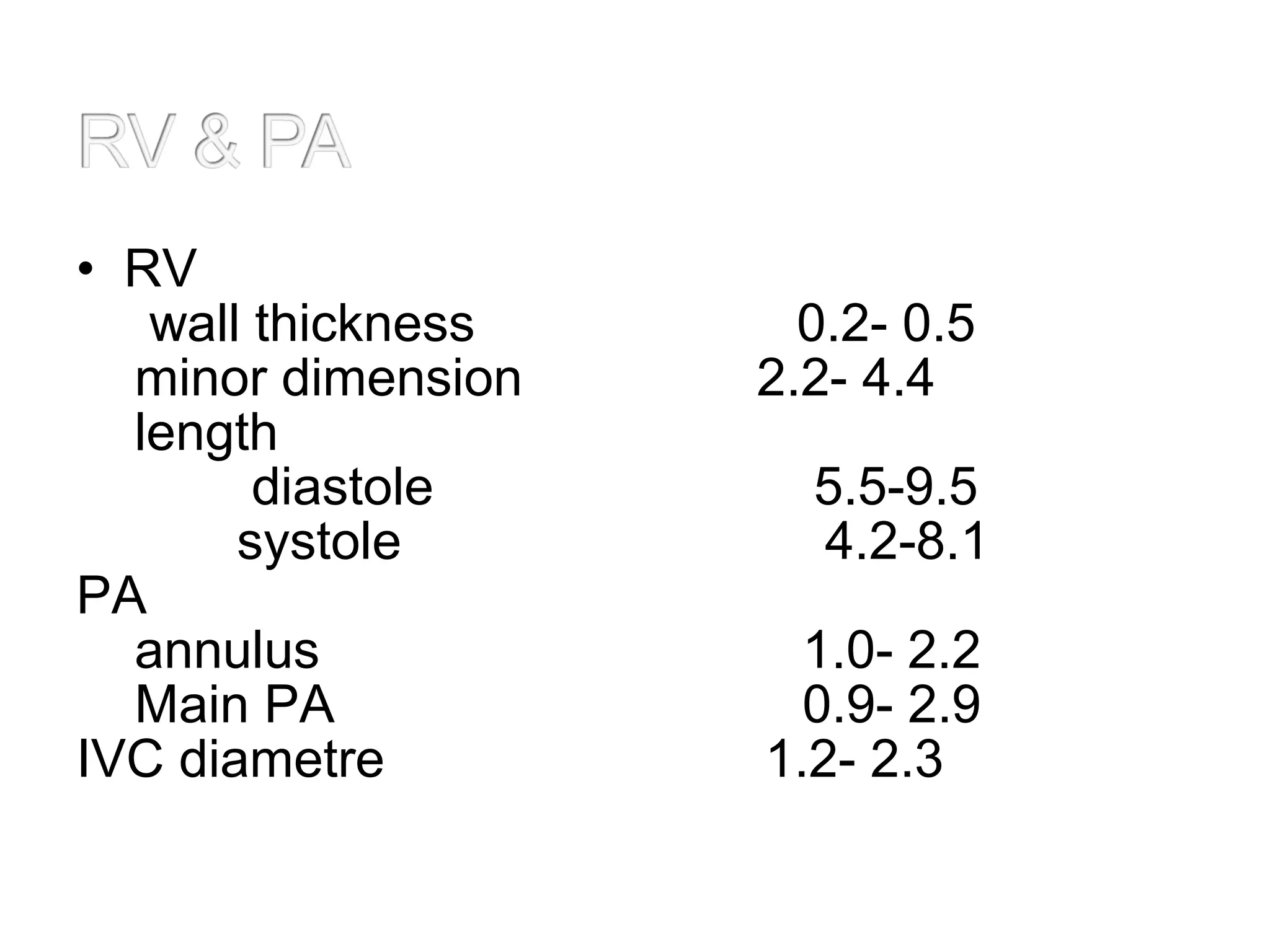 • RV
wall thickness 0.2- 0.5
minor dimension 2.2- 4.4
length
diastole 5.5-9.5
systole 4.2-8.1
PA
annulus 1.0- 2.2
Main PA 0.9- 2.9
IVC diametre 1.2- 2.3
 