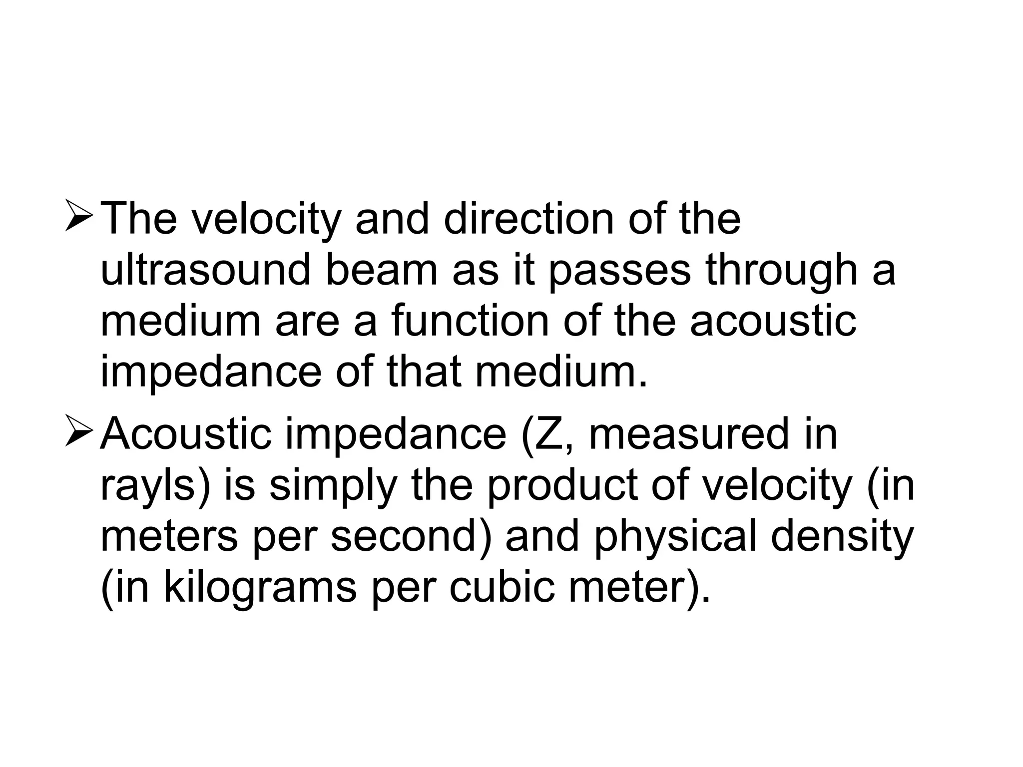 The velocity and direction of the
ultrasound beam as it passes through a
medium are a function of the acoustic
impedance of that medium.
Acoustic impedance (Z, measured in
rayls) is simply the product of velocity (in
meters per second) and physical density
(in kilograms per cubic meter).
 
