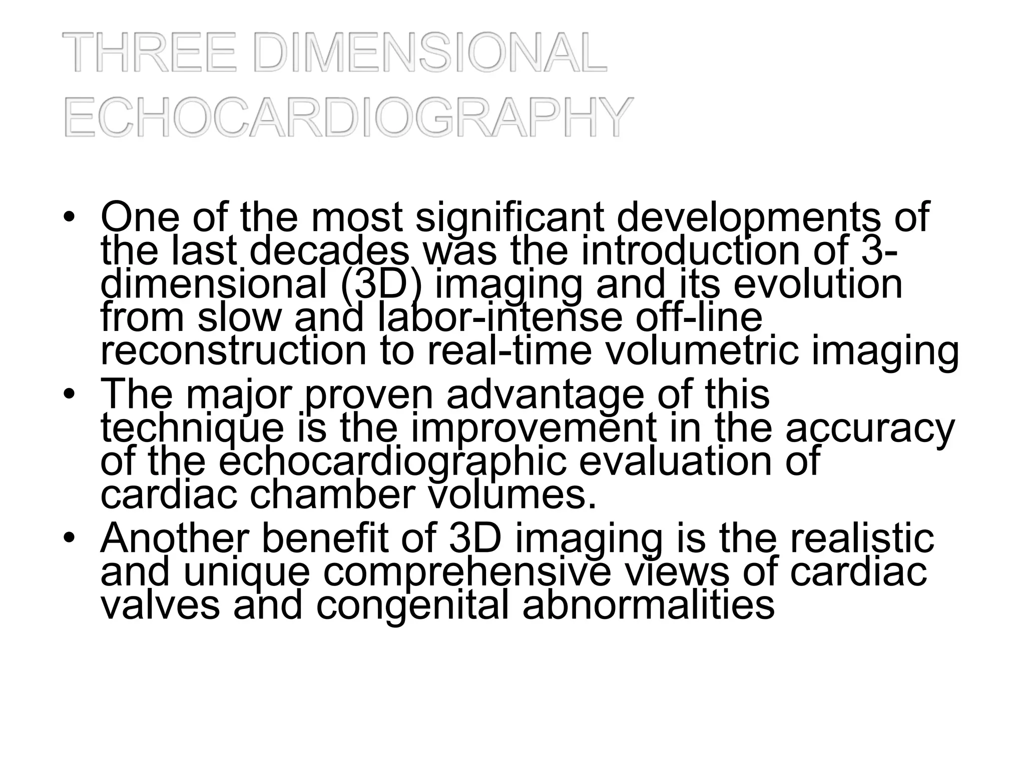 • One of the most significant developments of
the last decades was the introduction of 3-
dimensional (3D) imaging and its evolution
from slow and labor-intense off-line
reconstruction to real-time volumetric imaging
• The major proven advantage of this
technique is the improvement in the accuracy
of the echocardiographic evaluation of
cardiac chamber volumes.
• Another benefit of 3D imaging is the realistic
and unique comprehensive views of cardiac
valves and congenital abnormalities
 