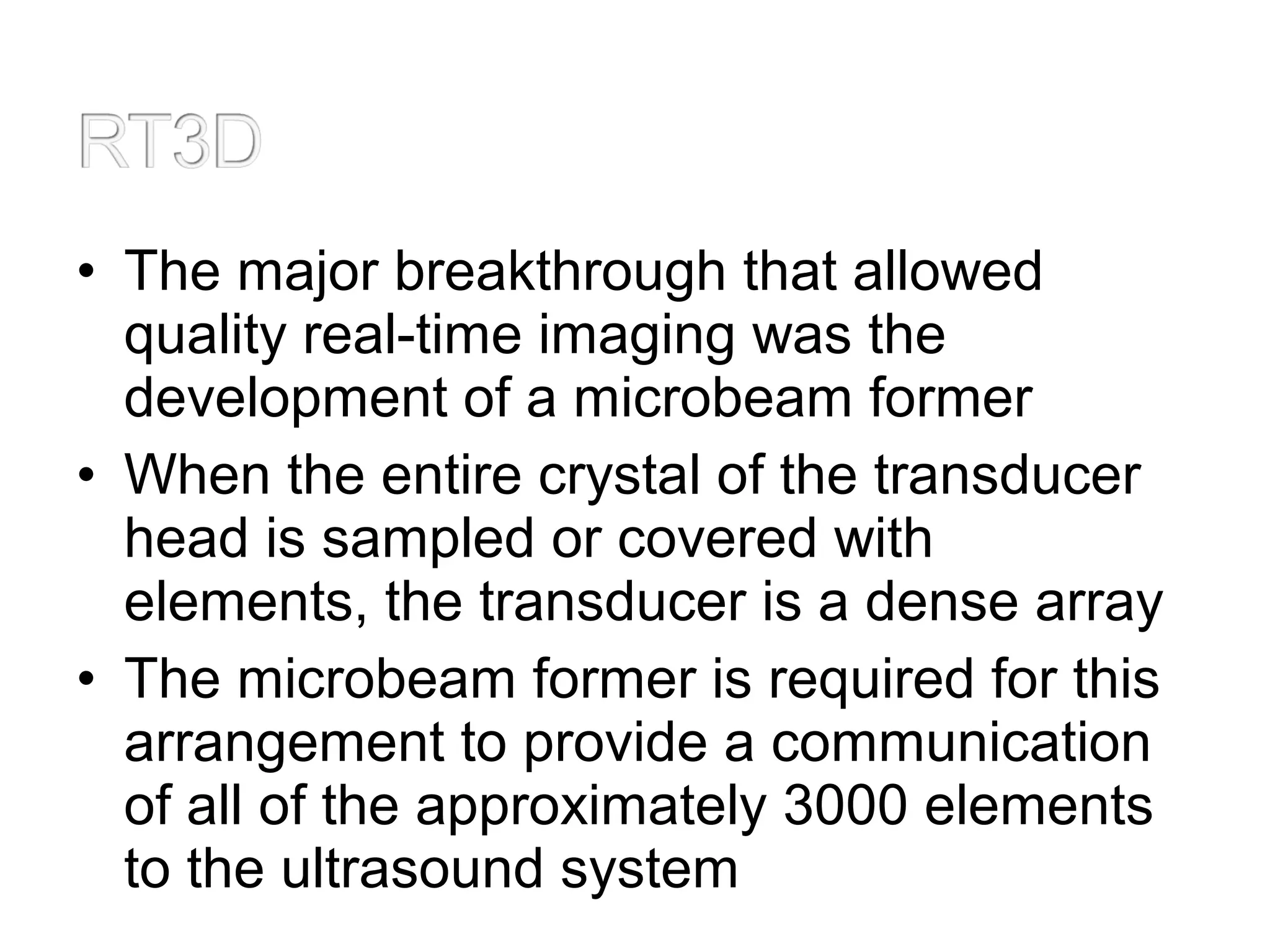 • The major breakthrough that allowed
quality real-time imaging was the
development of a microbeam former
• When the entire crystal of the transducer
head is sampled or covered with
elements, the transducer is a dense array
• The microbeam former is required for this
arrangement to provide a communication
of all of the approximately 3000 elements
to the ultrasound system
 