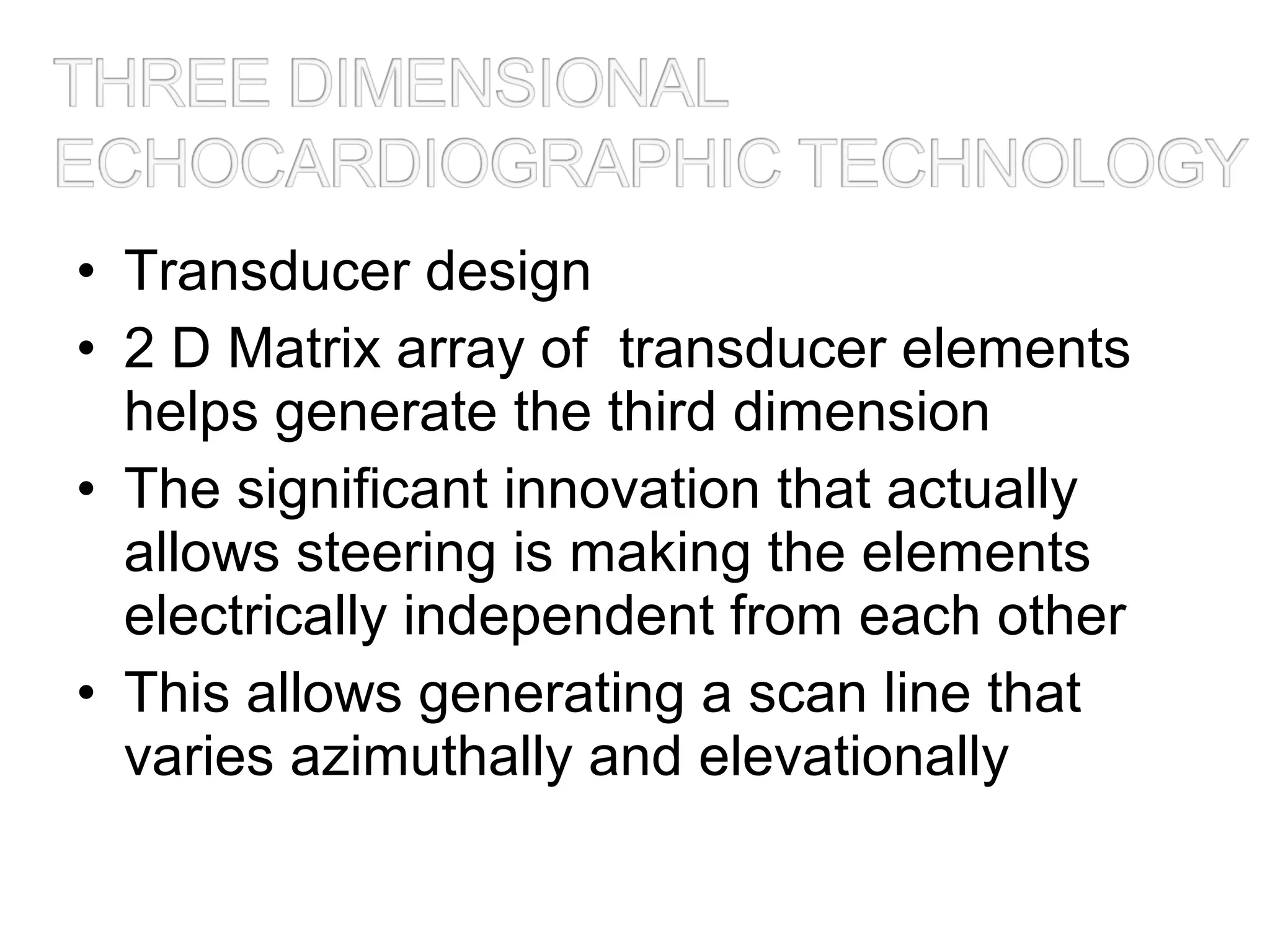 • Transducer design
• 2 D Matrix array of transducer elements
helps generate the third dimension
• The significant innovation that actually
allows steering is making the elements
electrically independent from each other
• This allows generating a scan line that
varies azimuthally and elevationally
 
