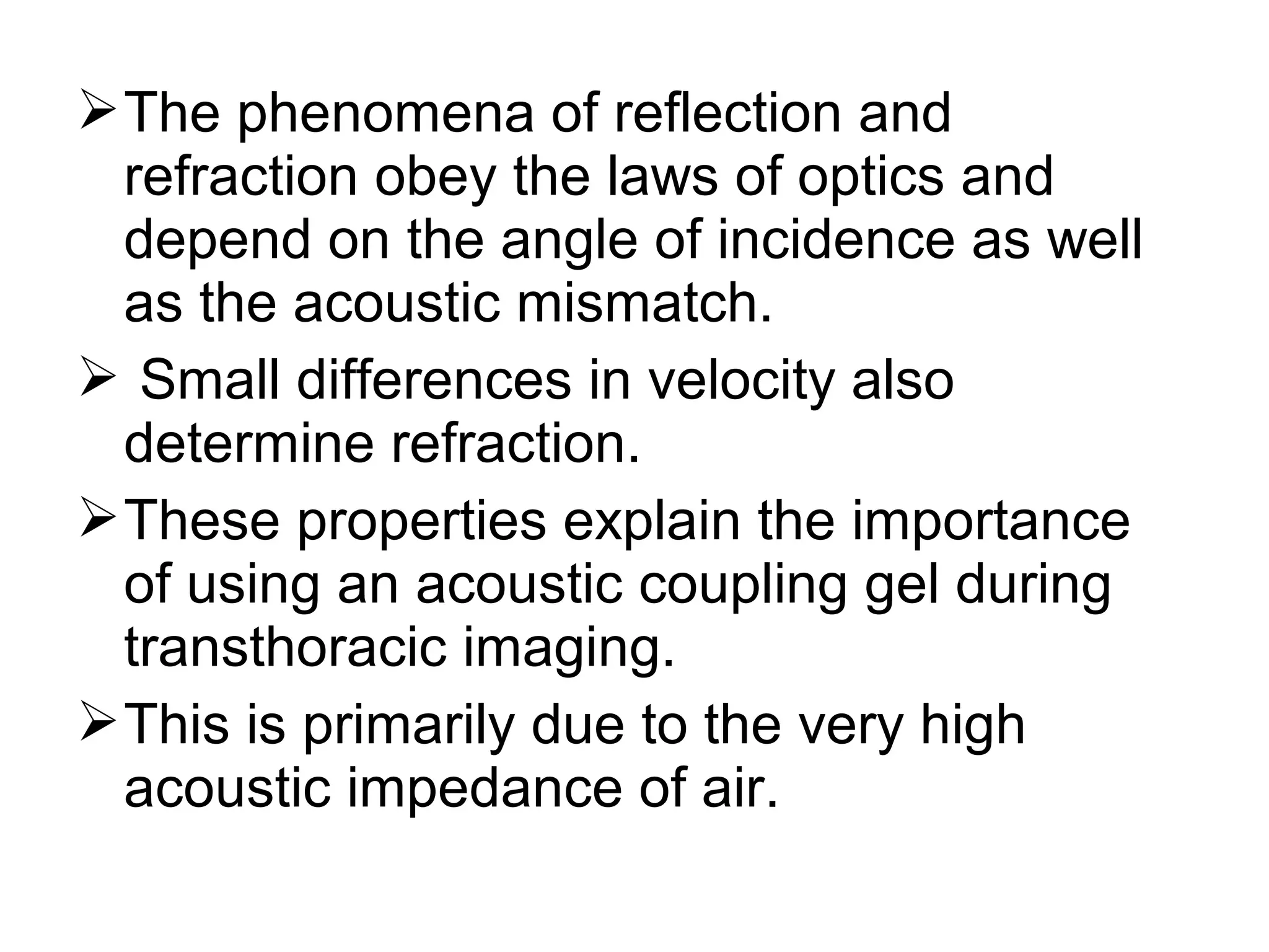 The phenomena of reflection and
refraction obey the laws of optics and
depend on the angle of incidence as well
as the acoustic mismatch.
 Small differences in velocity also
determine refraction.
These properties explain the importance
of using an acoustic coupling gel during
transthoracic imaging.
This is primarily due to the very high
acoustic impedance of air.
 