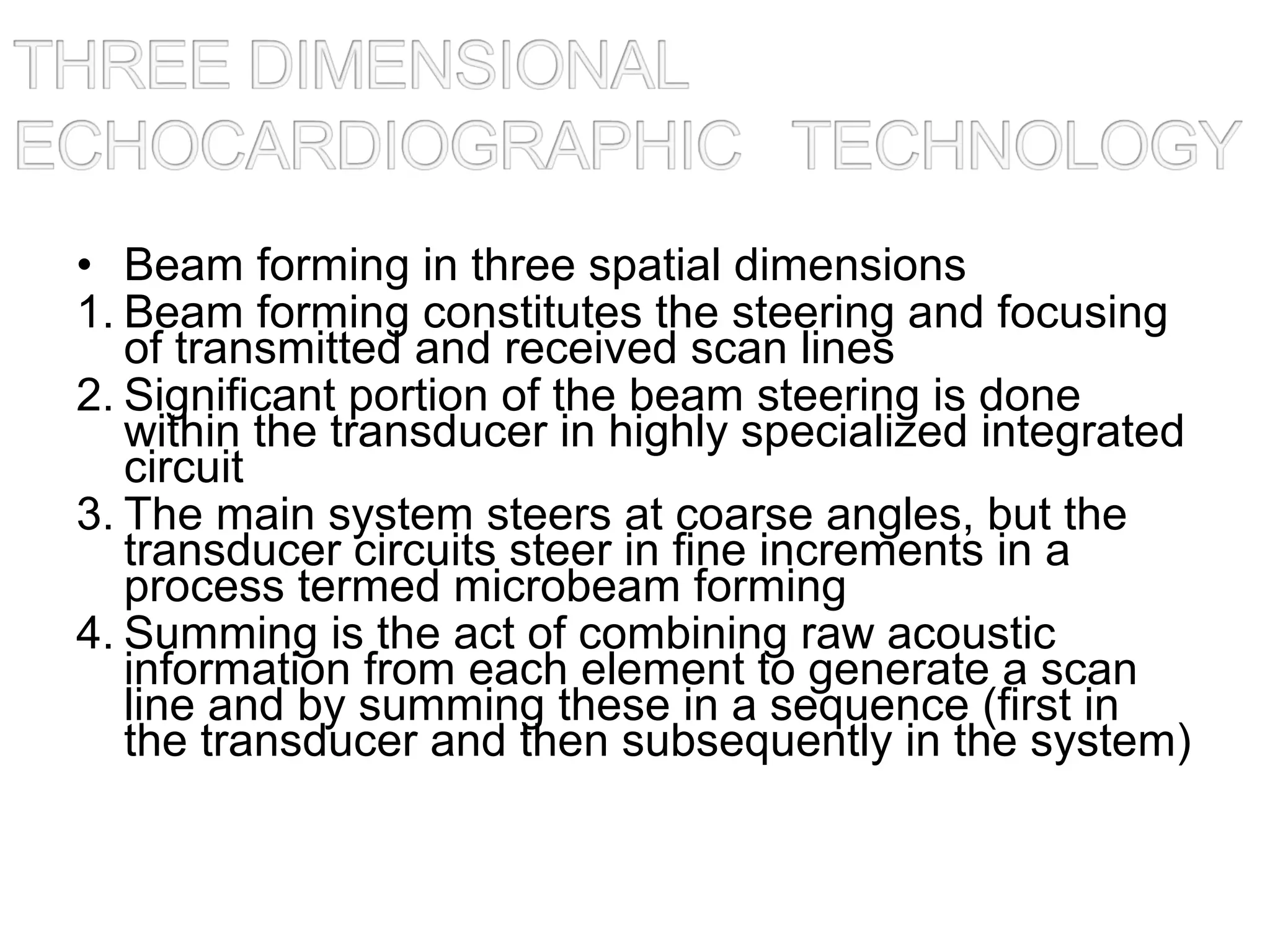 • Beam forming in three spatial dimensions
1. Beam forming constitutes the steering and focusing
of transmitted and received scan lines
2. Significant portion of the beam steering is done
within the transducer in highly specialized integrated
circuit
3. The main system steers at coarse angles, but the
transducer circuits steer in fine increments in a
process termed microbeam forming
4. Summing is the act of combining raw acoustic
information from each element to generate a scan
line and by summing these in a sequence (first in
the transducer and then subsequently in the system)
 