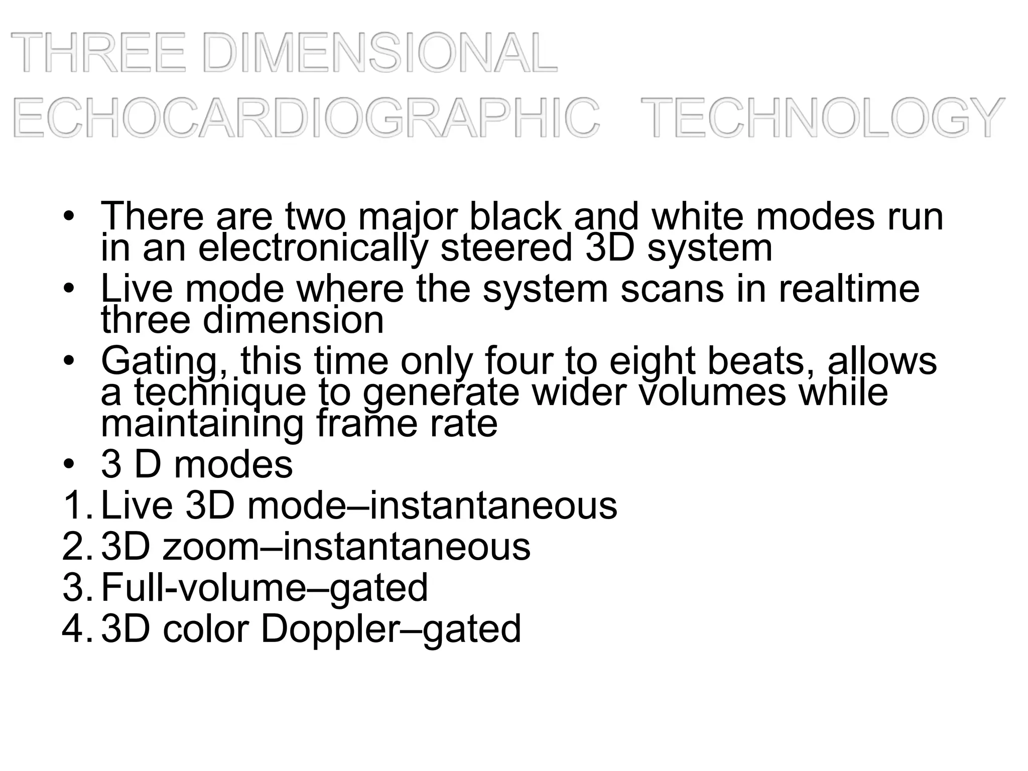 • There are two major black and white modes run
in an electronically steered 3D system
• Live mode where the system scans in realtime
three dimension
• Gating, this time only four to eight beats, allows
a technique to generate wider volumes while
maintaining frame rate
• 3 D modes
1.Live 3D mode–instantaneous
2.3D zoom–instantaneous
3.Full-volume–gated
4.3D color Doppler–gated
 