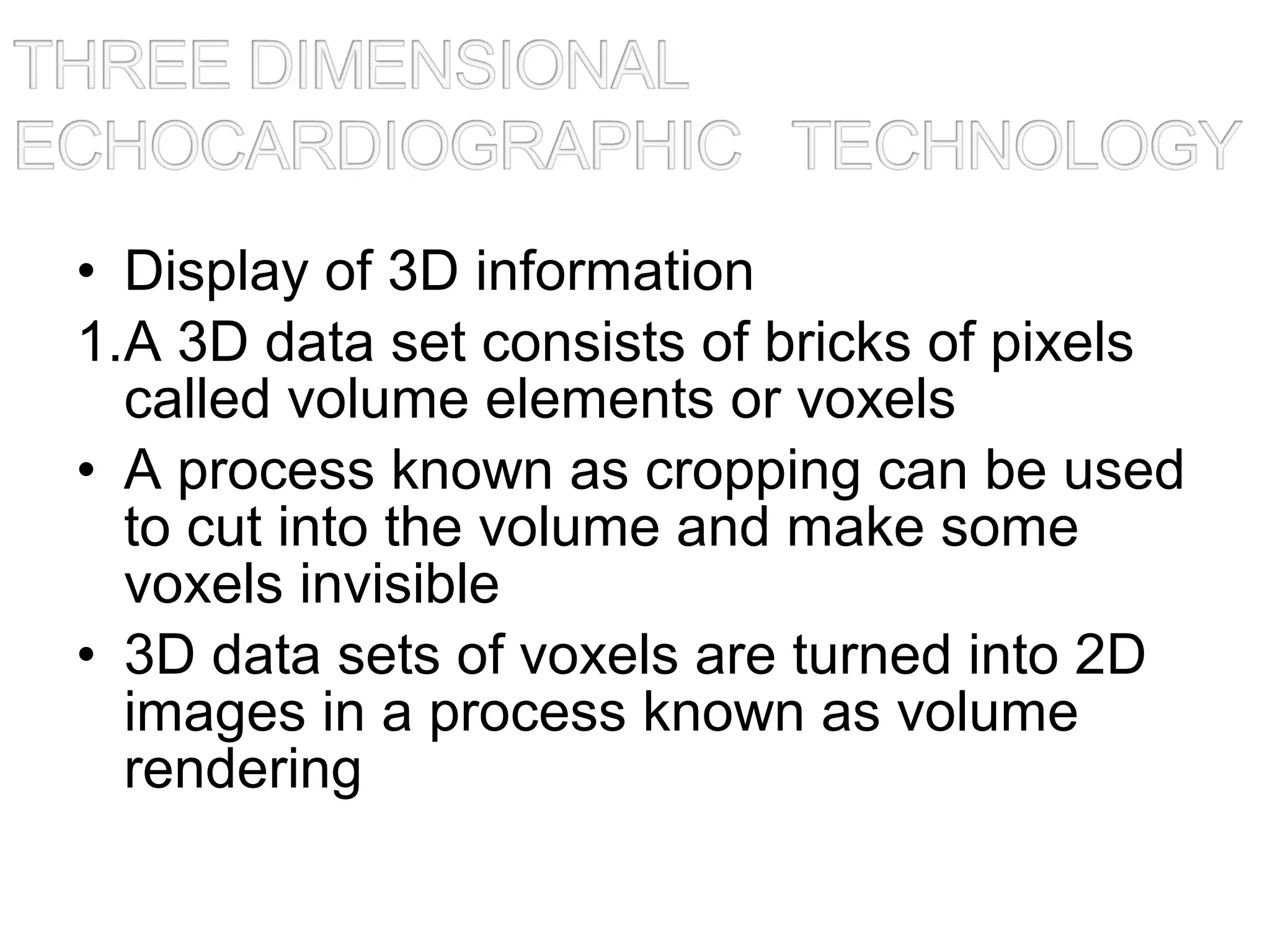 • Display of 3D information
1.A 3D data set consists of bricks of pixels
called volume elements or voxels
• A process known as cropping can be used
to cut into the volume and make some
voxels invisible
• 3D data sets of voxels are turned into 2D
images in a process known as volume
rendering
 