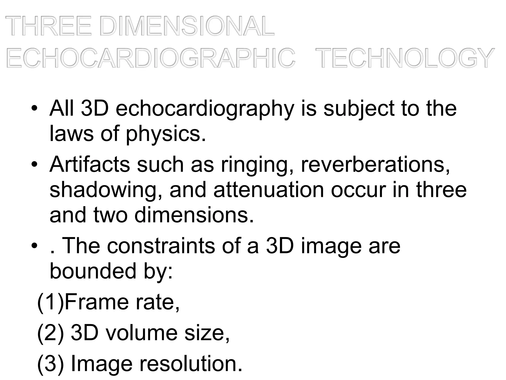 • All 3D echocardiography is subject to the
laws of physics.
• Artifacts such as ringing, reverberations,
shadowing, and attenuation occur in three
and two dimensions.
• . The constraints of a 3D image are
bounded by:
(1)Frame rate,
(2) 3D volume size,
(3) Image resolution.
 