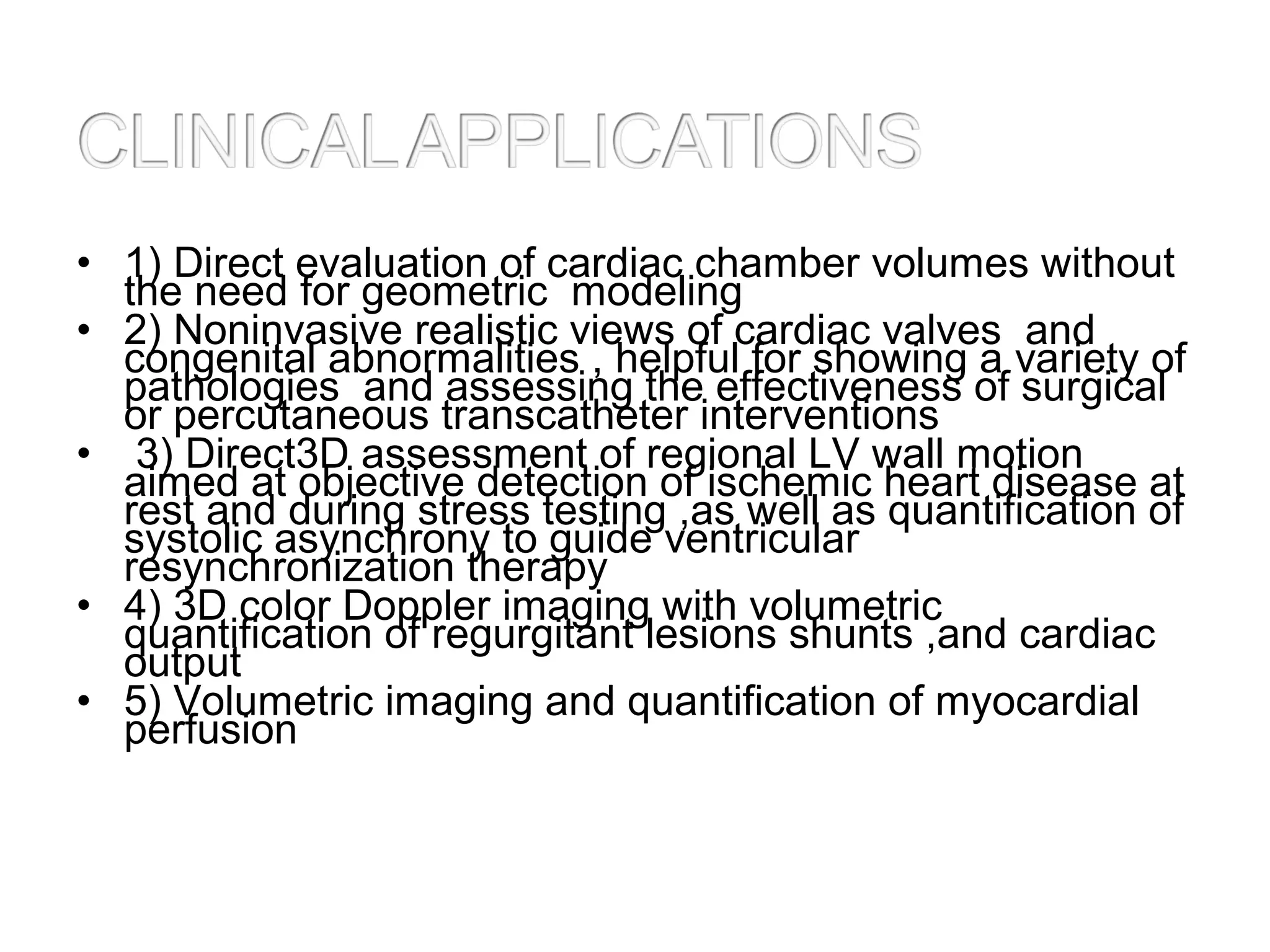 • 1) Direct evaluation of cardiac chamber volumes without
the need for geometric modeling
• 2) Noninvasive realistic views of cardiac valves and
congenital abnormalities , helpful for showing a variety of
pathologies and assessing the effectiveness of surgical
or percutaneous transcatheter interventions
• 3) Direct3D assessment of regional LV wall motion
aimed at objective detection of ischemic heart disease at
rest and during stress testing ,as well as quantification of
systolic asynchrony to guide ventricular
resynchronization therapy
• 4) 3D color Doppler imaging with volumetric
quantification of regurgitant lesions shunts ,and cardiac
output
• 5) Volumetric imaging and quantification of myocardial
perfusion
 