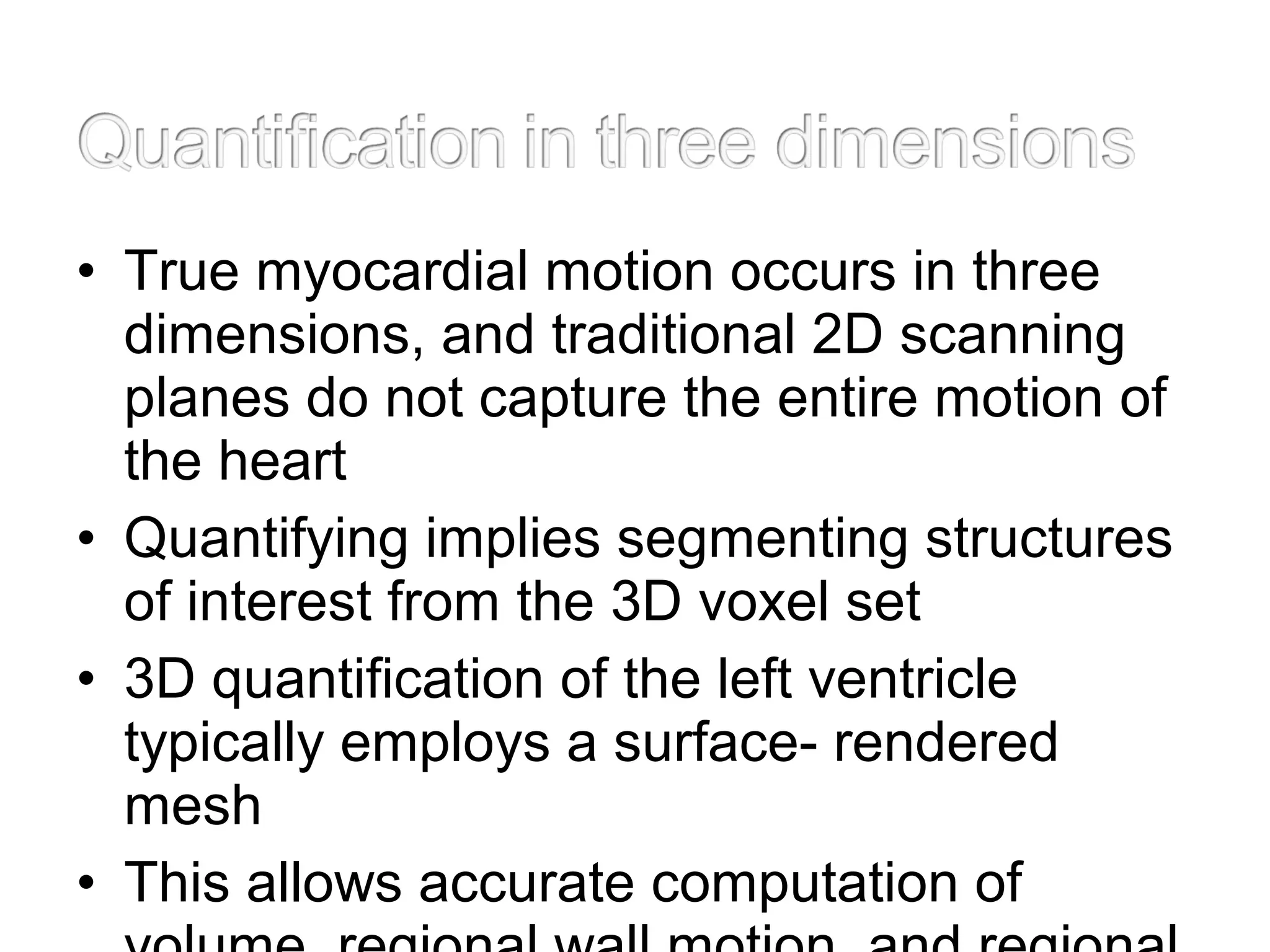 • True myocardial motion occurs in three
dimensions, and traditional 2D scanning
planes do not capture the entire motion of
the heart
• Quantifying implies segmenting structures
of interest from the 3D voxel set
• 3D quantification of the left ventricle
typically employs a surface- rendered
mesh
• This allows accurate computation of
 