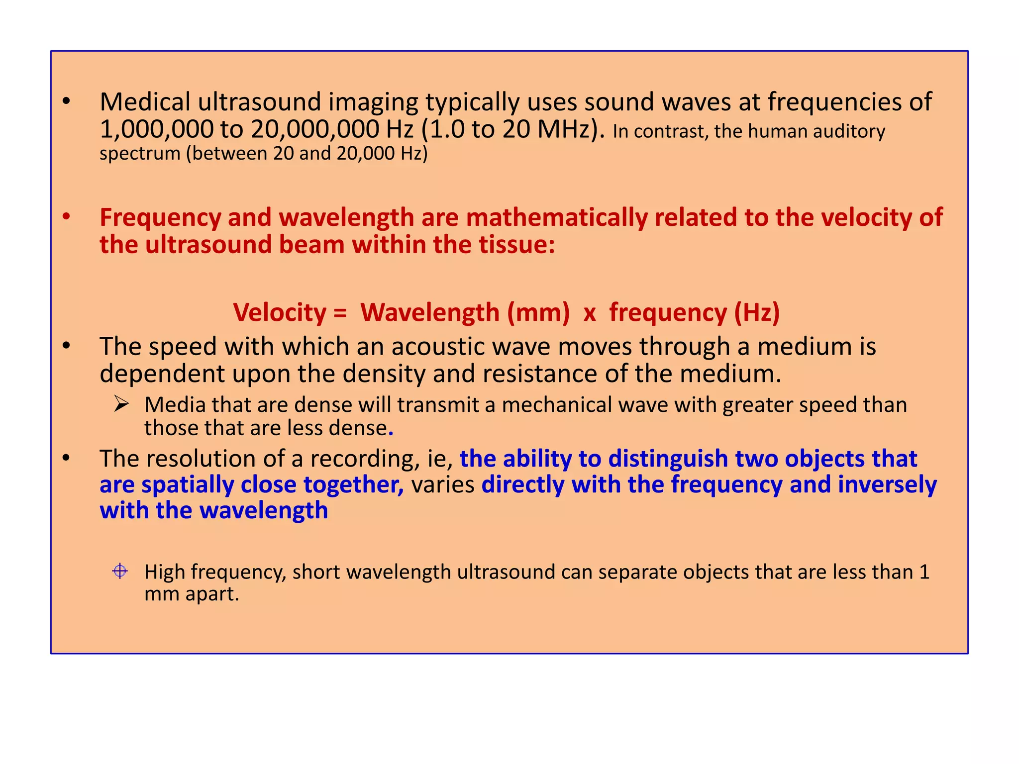 Medical ultrasound imaging typically uses sound waves at frequencies of 1,000,000 to 20,000,000 Hz (1.0 to 20 MHz). In contrast, the human auditory spectrum (between 20 and 20,000 Hz)Frequency and wavelength are mathematically related to the velocity of the ultrasound beam within the tissue:                           Velocity =  Wavelength (mm)  x  frequency (Hz)The speed with which an acoustic wave moves through a medium is dependent upon the density and resistance of the medium. Media that are dense will transmit a mechanical wave with greater speed than those that are less dense.The resolution of a recording, ie, the ability to distinguish two objects that are spatially close together, varies directly with the frequency and inversely with the wavelengthHigh frequency, short wavelength ultrasound can separate objects that are less than 1 mm apart. 