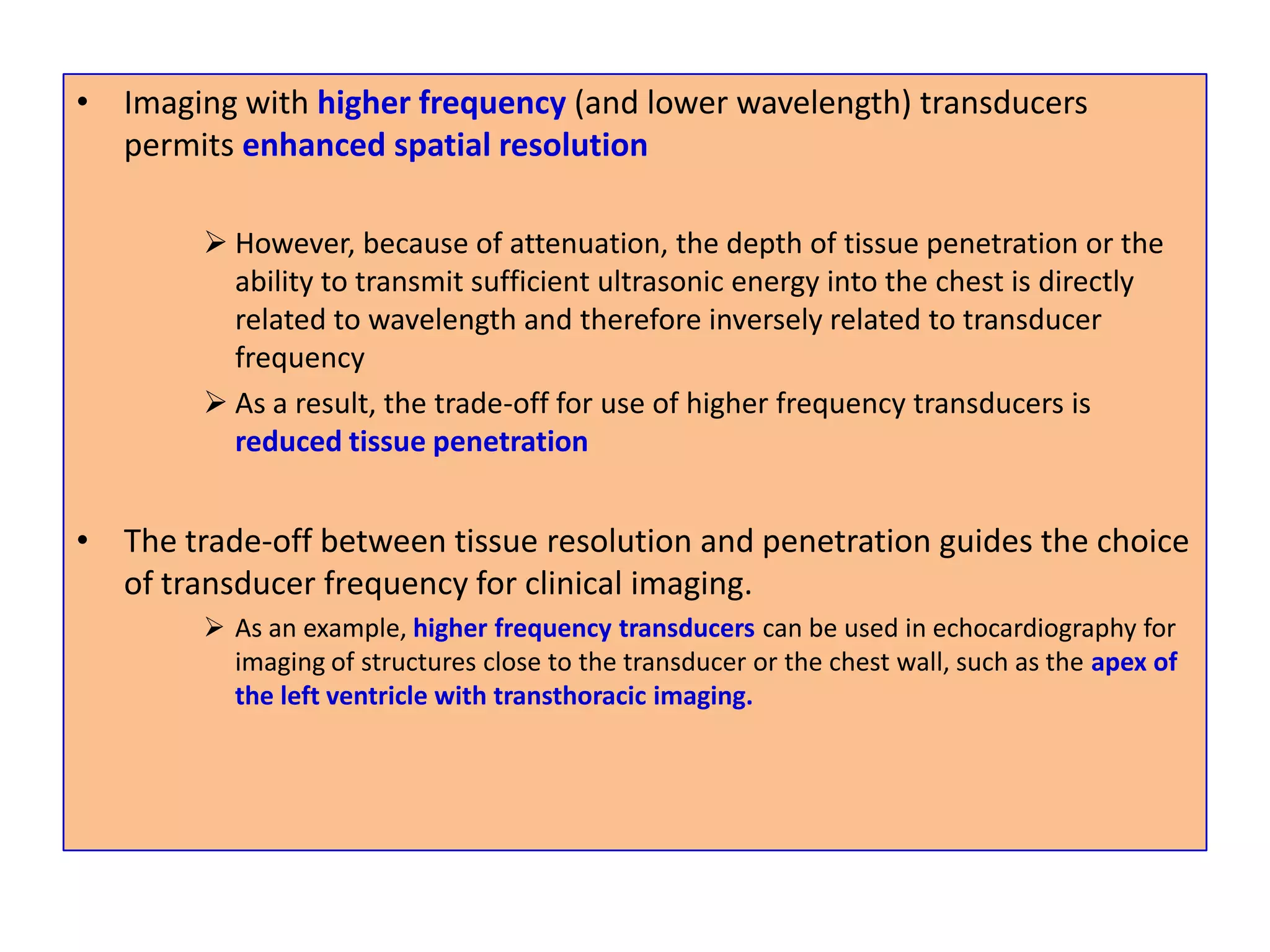Imaging with higher frequency (and lower wavelength) transducers permits enhanced spatial resolutionHowever, because of attenuation, the depth of tissue penetration or the ability to transmit sufficient ultrasonic energy into the chest is directly related to wavelength and therefore inversely related to transducer frequency