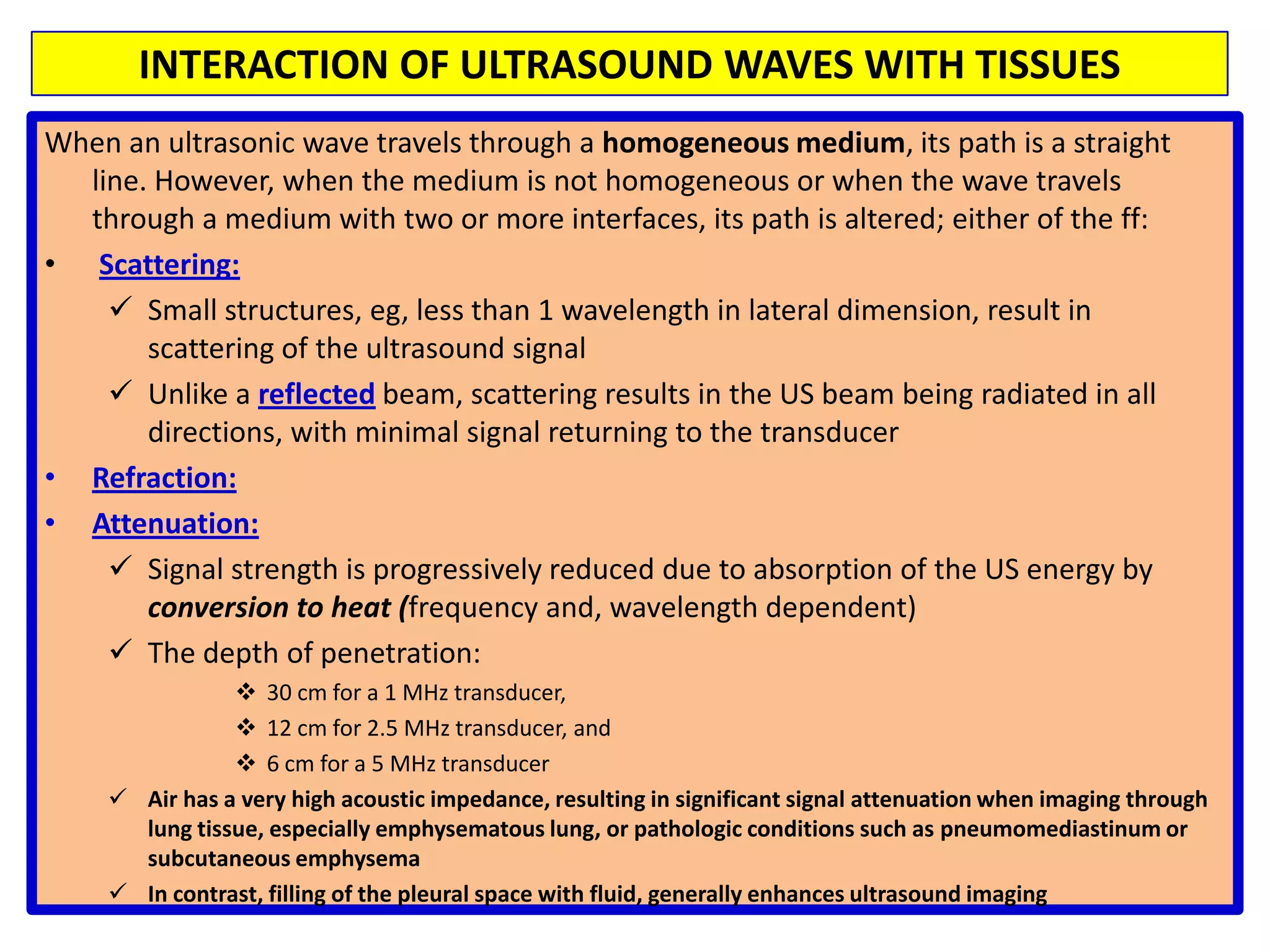 As a result, the trade-off for use of higher frequency transducers is reduced tissue penetrationThe trade-off between tissue resolution and penetration guides the choice of transducer frequency for clinical imaging. As an example, higher frequency transducers can be used in echocardiography for imaging of structures close to the transducer or the chest wall, such as the apex of the left ventricle with transthoracic imaging.INTERACTION OF ULTRASOUND WAVES WITH TISSUESWhen an ultrasonic wave travels through a homogeneous medium, its path is a straight line. However, when the medium is not homogeneous or when the wave travels through a medium with two or more interfaces, its path is altered; either of the ff: Scattering:Small structures, eg, less than 1 wavelength in lateral dimension, result in scattering of the ultrasound signal