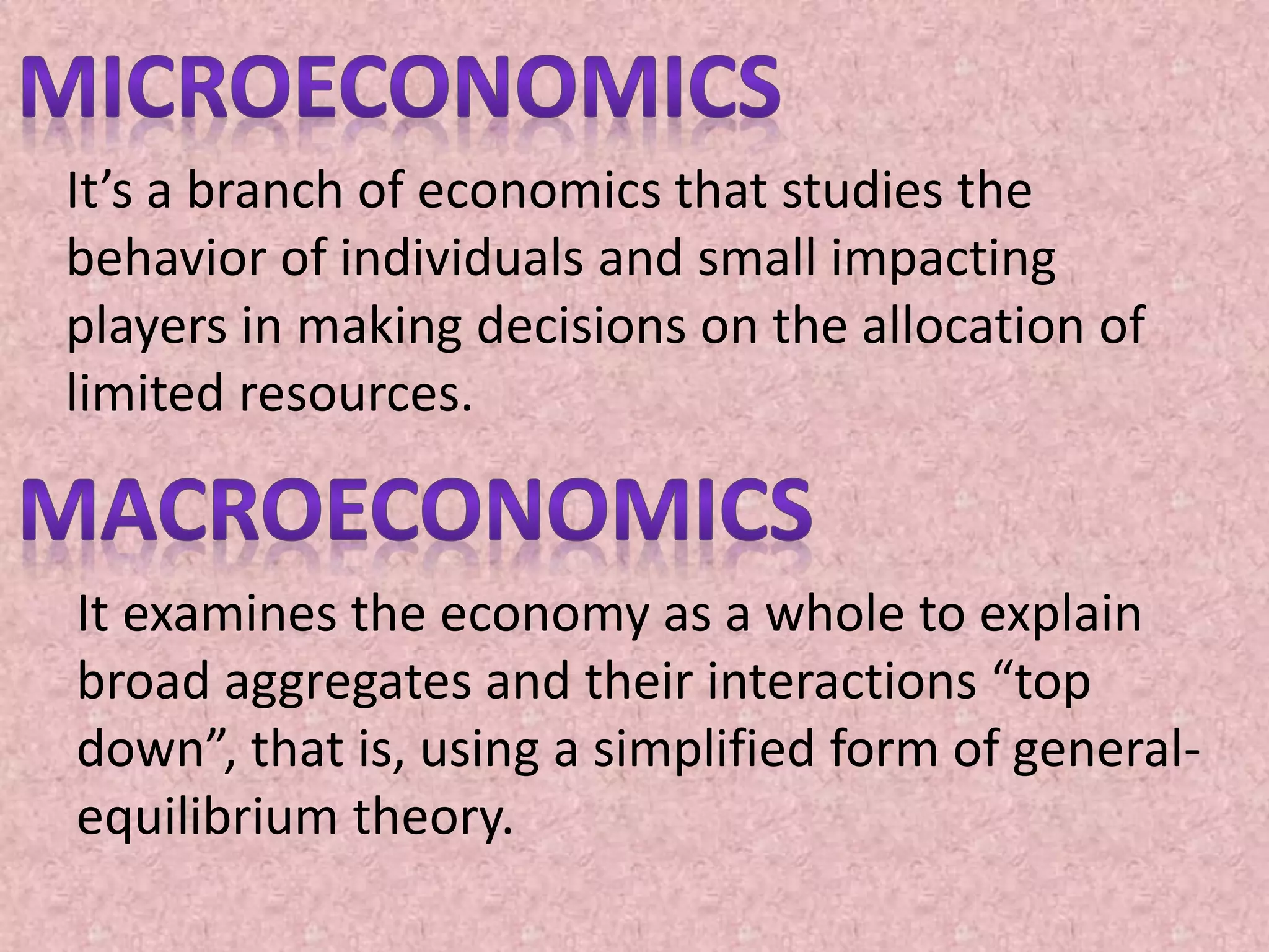 It’s a branch of economics that studies the
behavior of individuals and small impacting
players in making decisions on the allocation of
limited resources.
It examines the economy as a whole to explain
broad aggregates and their interactions “top
down”, that is, using a simplified form of general-
equilibrium theory.
 