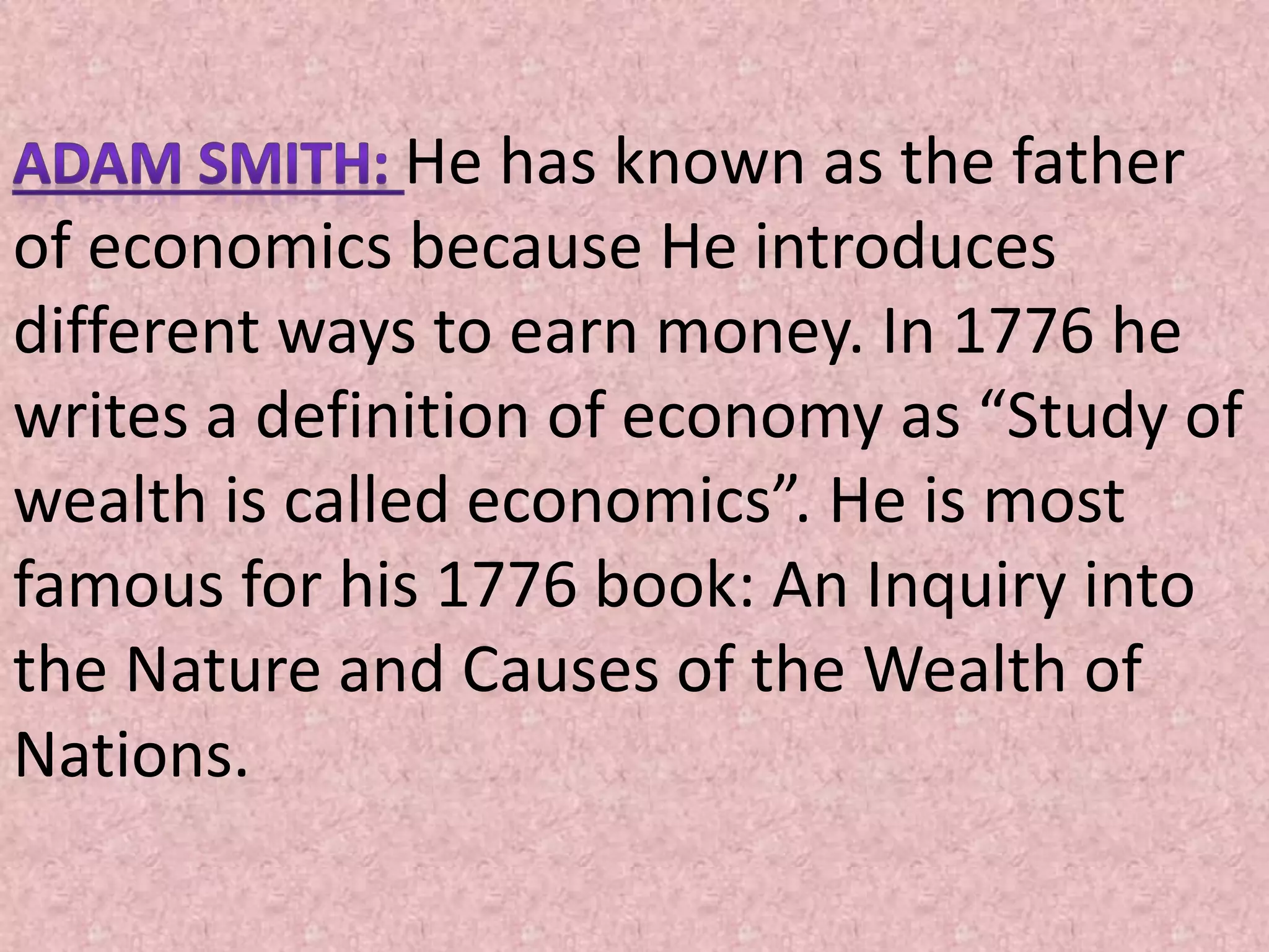He has known as the father
of economics because He introduces
different ways to earn money. In 1776 he
writes a definition of economy as “Study of
wealth is called economics”. He is most
famous for his 1776 book: An Inquiry into
the Nature and Causes of the Wealth of
Nations.
 