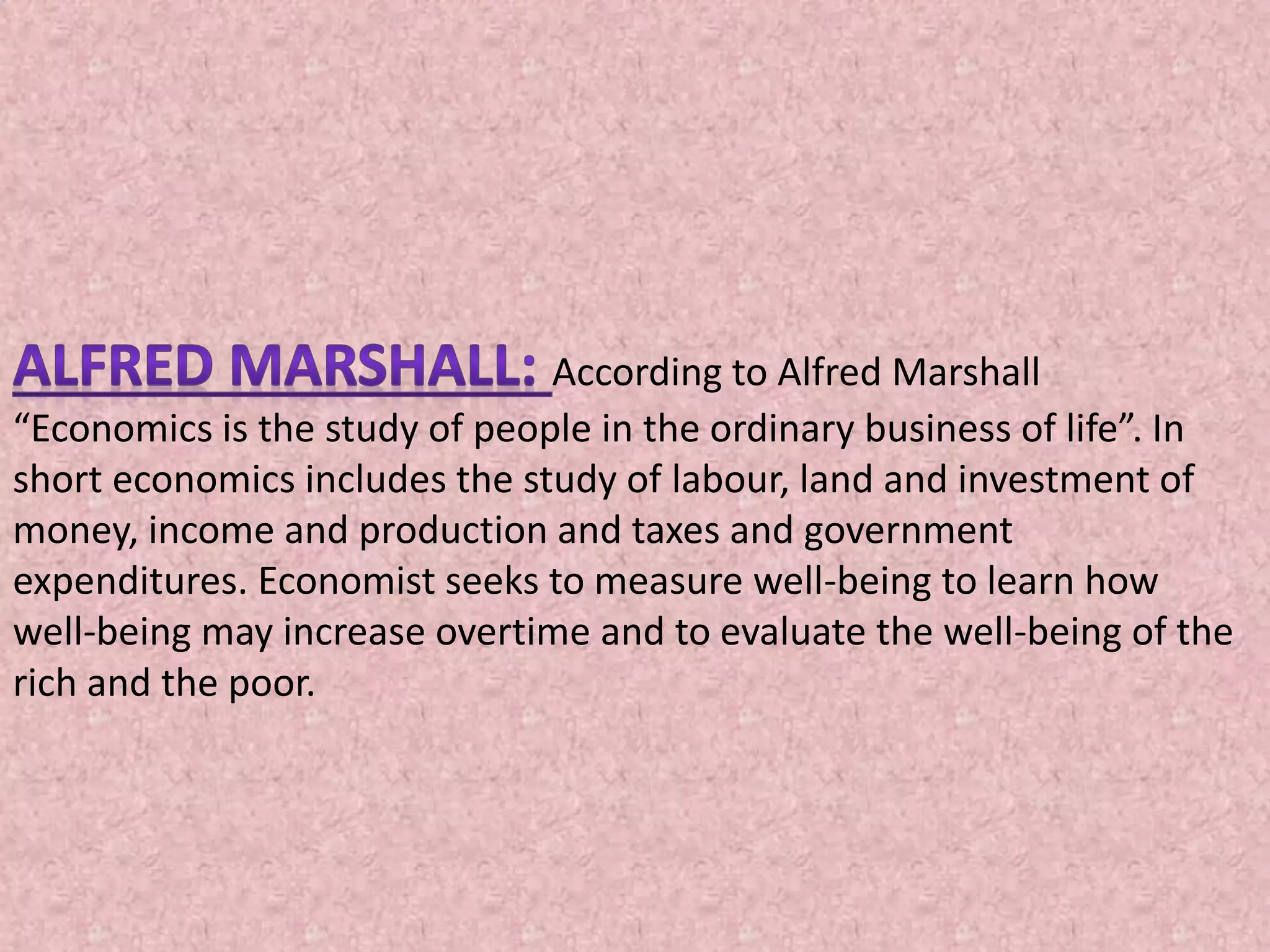 According to Alfred Marshall
“Economics is the study of people in the ordinary business of life”. In
short economics includes the study of labour, land and investment of
money, income and production and taxes and government
expenditures. Economist seeks to measure well-being to learn how
well-being may increase overtime and to evaluate the well-being of the
rich and the poor.
 